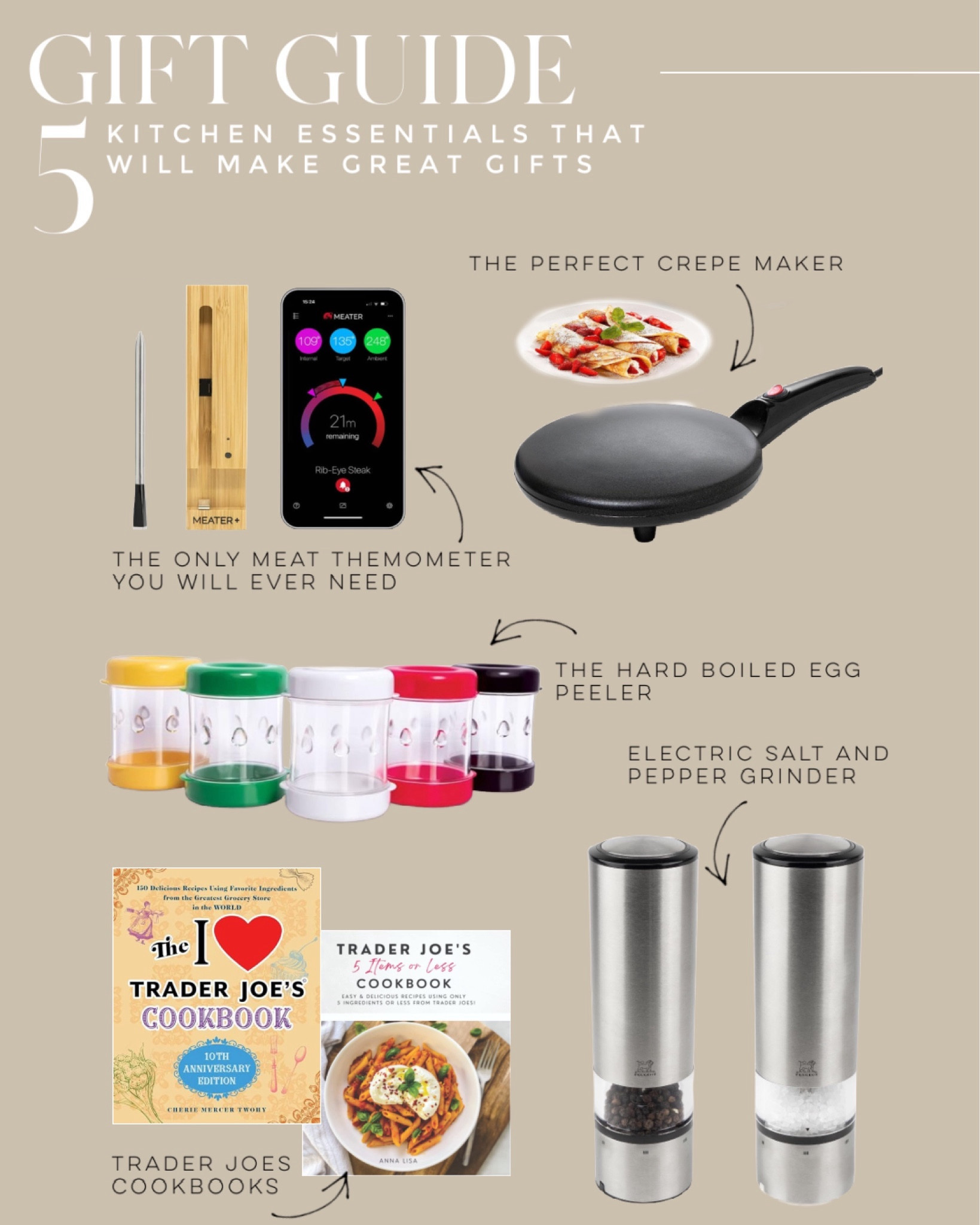 You don’t have to love cooking to love these five great kitchen essentials that I own and love.  The no mess, hard boiled egg peeler, a crêpe maker for perfect crepes every time, a modern electric salt and pepper grinder, and the meater thermometer. You’ll never overcook meat again.  Last but not least the Trader Joe’s ingredients cookbooks.

Gifts for the at home chef  | gifts for those who love to cook | kitchen essentials | best kitchen gadgets | Amazon best sellers

#BestSellers #KitchenEssentials #GiftsForTheChef #AtHomeChef #GiftGuideGiftForTheCook #GiftsForHim #GiftsForHer #GiftsForEveryone

#LTKfindsunder50 #LTKhome #LTKGiftGuide