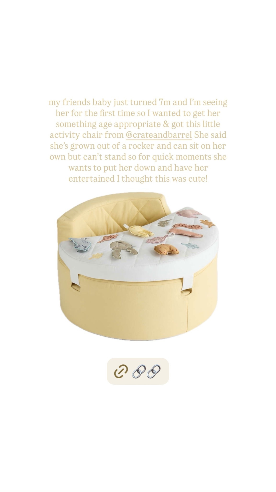 my friends baby just turned 7m and I’m seeing her for the first time so I wanted to get her something age appropriate & got this little activity chair from @crateandbarrel She said she’s grown out of a rocker and can sit on her own but can’t stand so for quick moments she wants to put her down and have her entertained I thought this was cute!