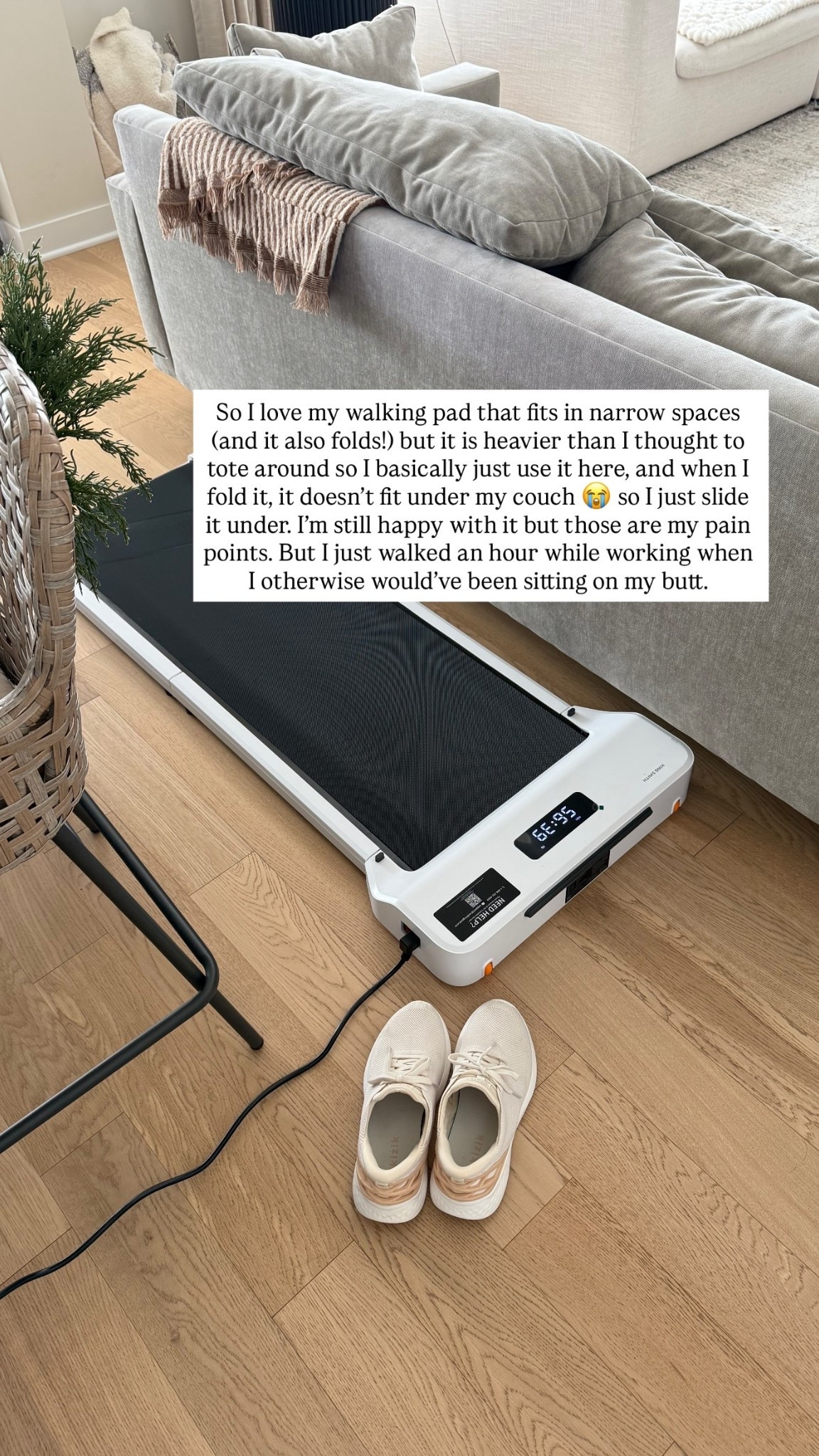 So I love my walking pad that fits in narrow spaces (and it also folds!) but it is heavier than I thought to tote around so I basically just use it here, and when I fold it, it doesn’t fit under my couch 😭 so I just slide it under. I’m still happy with it but those are my pain points. But I just walked an hour while working when I otherwise would’ve been sitting on my butt.