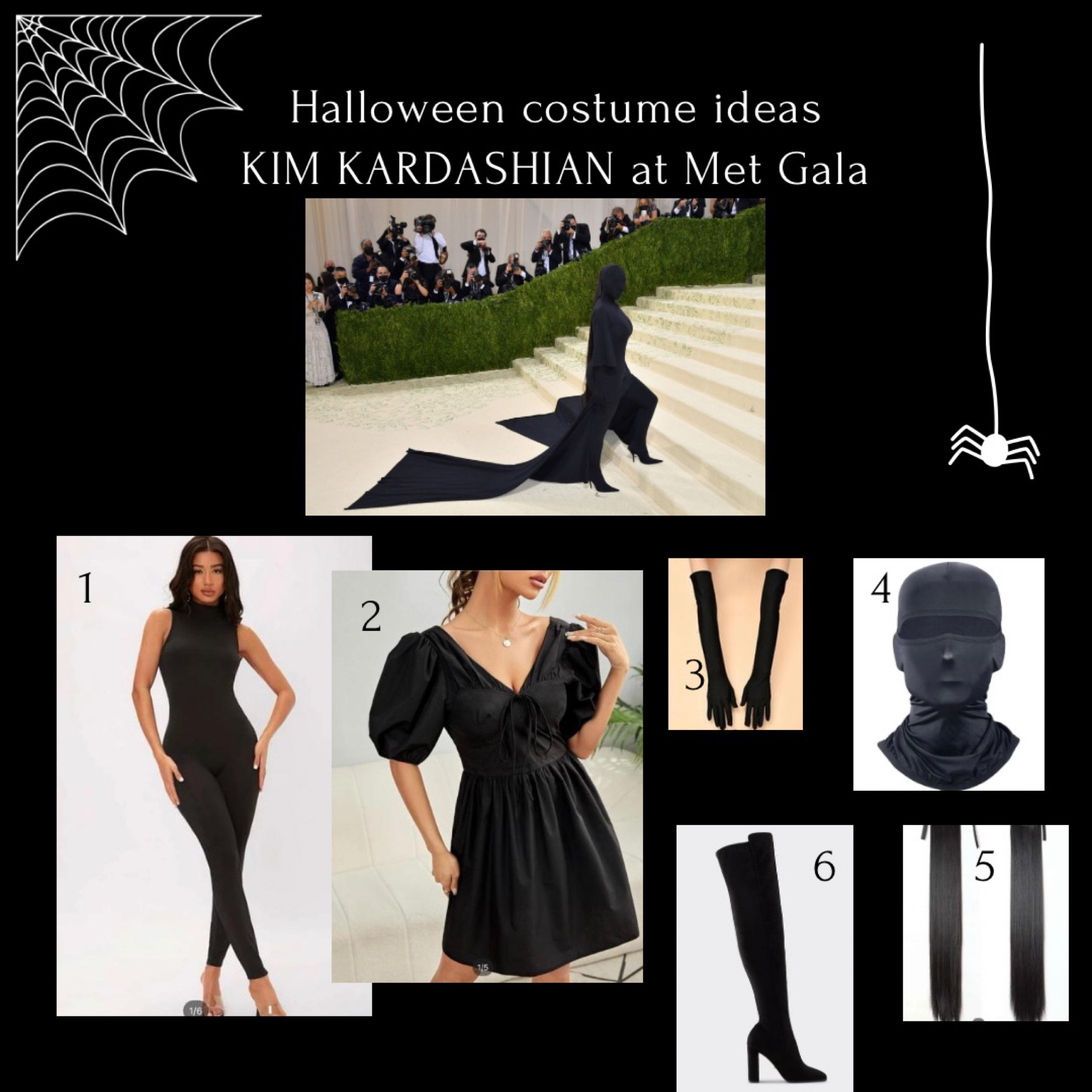 HALLOWEEN COSTUME IDEAS 
The one the only 
Kim Kardashian in Balenciaga at the Met gala. 
1. Black bodysuit - SHEIN 
2. Black dress - SHEIN 
3. Black long gloves - SHEIN 
4. Black face mask - SHEIN 
6. Black hair extensions - SHEIN 
7. Black knee high boots @steve madden 

Attach 2 pieces of black fabric to the back of your dress If you want the train  

#LTKHalloween #LTKSeasonal