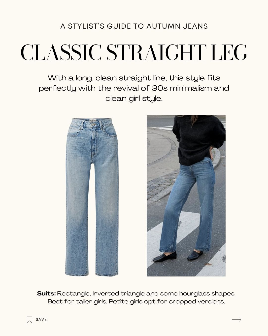 CLASSIC STRAIGHT LEG

With a long, clean straight line, this style fits perfectly with the revival of 90s minimalism and clean girl style.

Suits: Rectangle, Inverted triangle and some hourglass shapes. Best for taller girls. Petite girls opt for cropped versions. 

 

#LTKaustralia #LTKjeans #LTKautumn