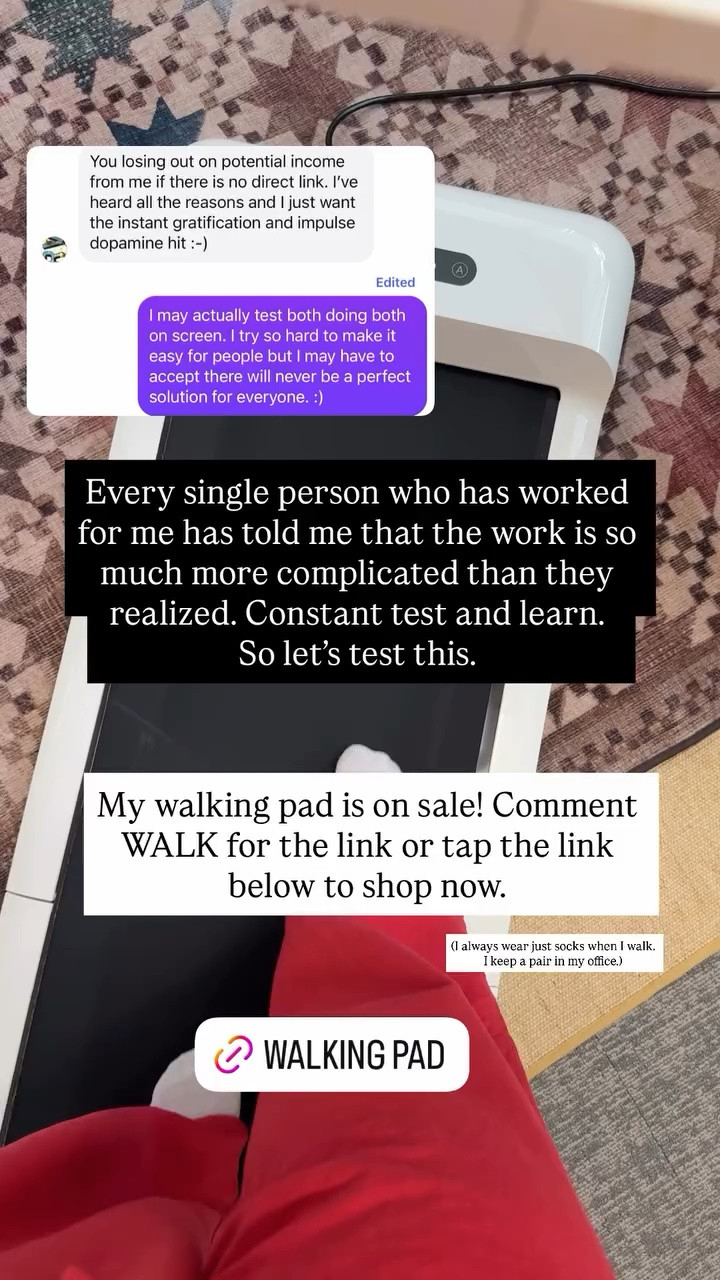 My walking pad is on sale! Comment WALK for the link or tap the link below to shop now. (I always wear just socks when I walk. I keep a pair in my office.) Every single person who has worked for me has told me that the work is so much more complicated than they realized. Constant test and learn. 
So let’s test this.