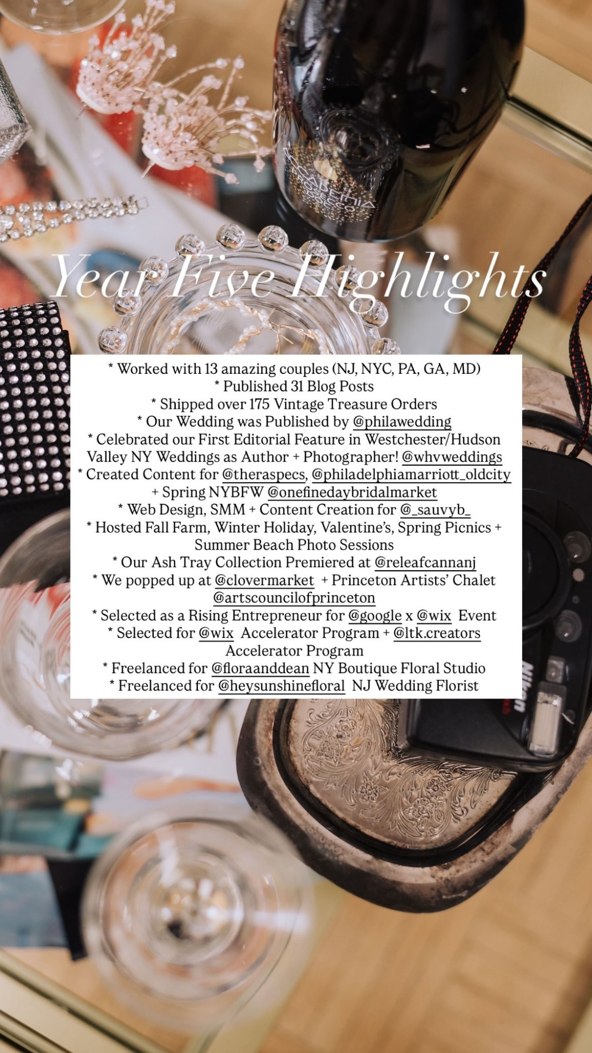 Year Five Highlights 
 
* Worked with 13 amazing couples (NJ, NYC, PA, GA, MD) 
* Published 31 Blog Posts
* Shipped over 175 Vintage Treasure Orders
* Our Wedding was Published by @philawedding 
* Celebrated our First Editorial Feature in Westchester/Hudson Valley NY Weddings as Author + Photographer! @whvweddings 
* Created Content for @theraspecs, @philadelphiamarriott_oldcity + Spring NYBFW @onefinedaybridalmarket 
* Web Design, SMM + Content Creation for @_sauvyb_ 
* Hosted Fall Farm, Winter Holiday, Valentine’s, Spring Picnics + Summer Beach Photo Sessions
* Our Ash Tray Collection Premiered at @releafcannanj 
* We popped up at @clovermarket + Princeton Artists’ Chalet @artscouncilofprinceton 
* Selected as a Rising Entrepreneur for @google x @wix  Event
* Selected for @wix  Accelerator Program + @ltk.creators  Accelerator Program
* Freelanced for @floraanddean NY Boutique Floral Studio
* Freelanced for @heysunshinefloral  NJ Wedding Florist

#LTKBeauty #LTKHome #LTKWedding