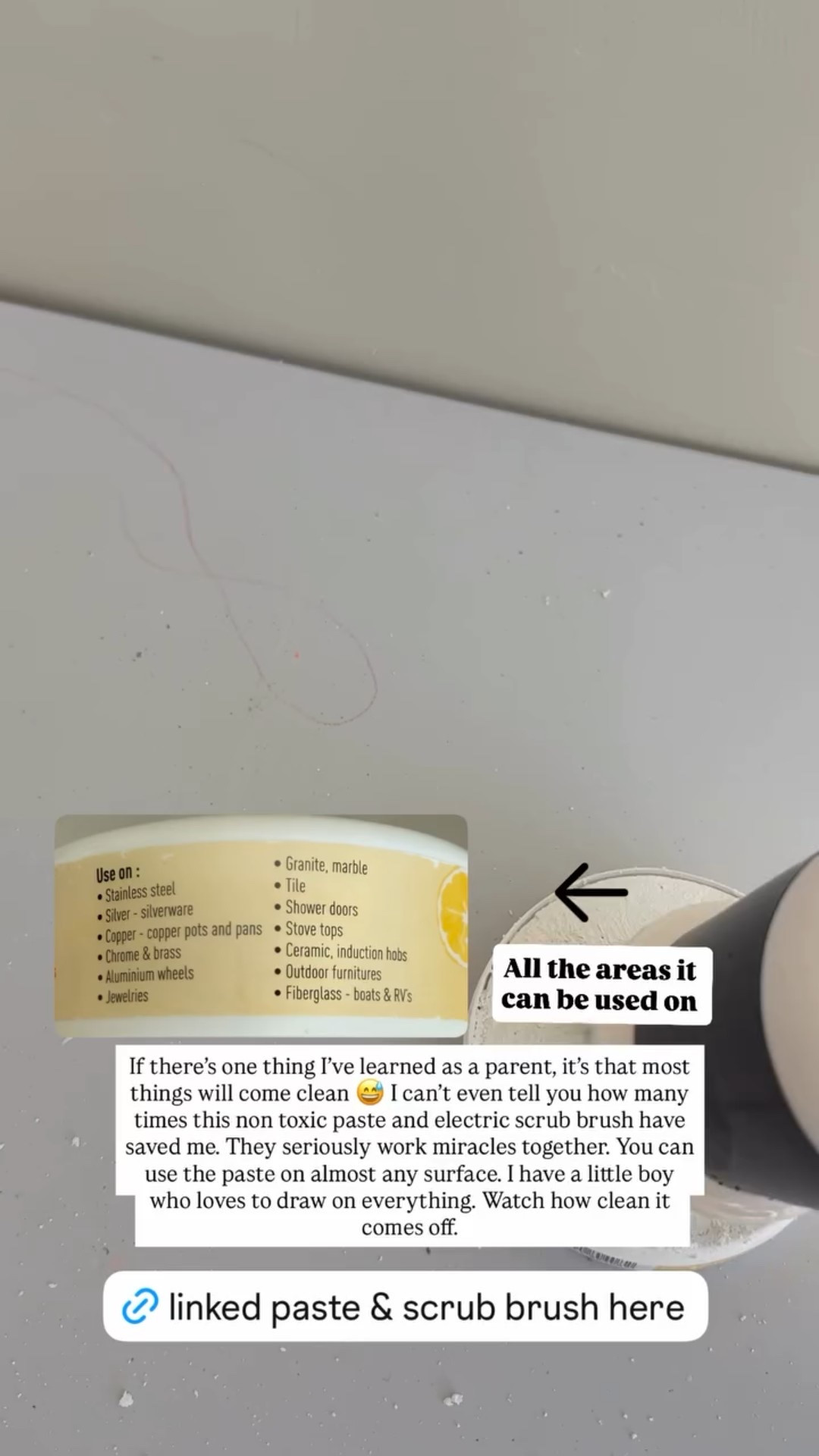 If there’s one thing I’ve learned as a parent, it’s that most things will come clean 😅 I can’t even tell you how many times this non toxic paste and electric scrub brush have saved me. They seriously work miracles together. You can use the paste on almost any surface. I have a little boy who loves to draw on everything. Watch how clean it comes off. All the areas it can be used on ⬆️

#LTKHome #LTKmomlife #LTKFindsUnder50