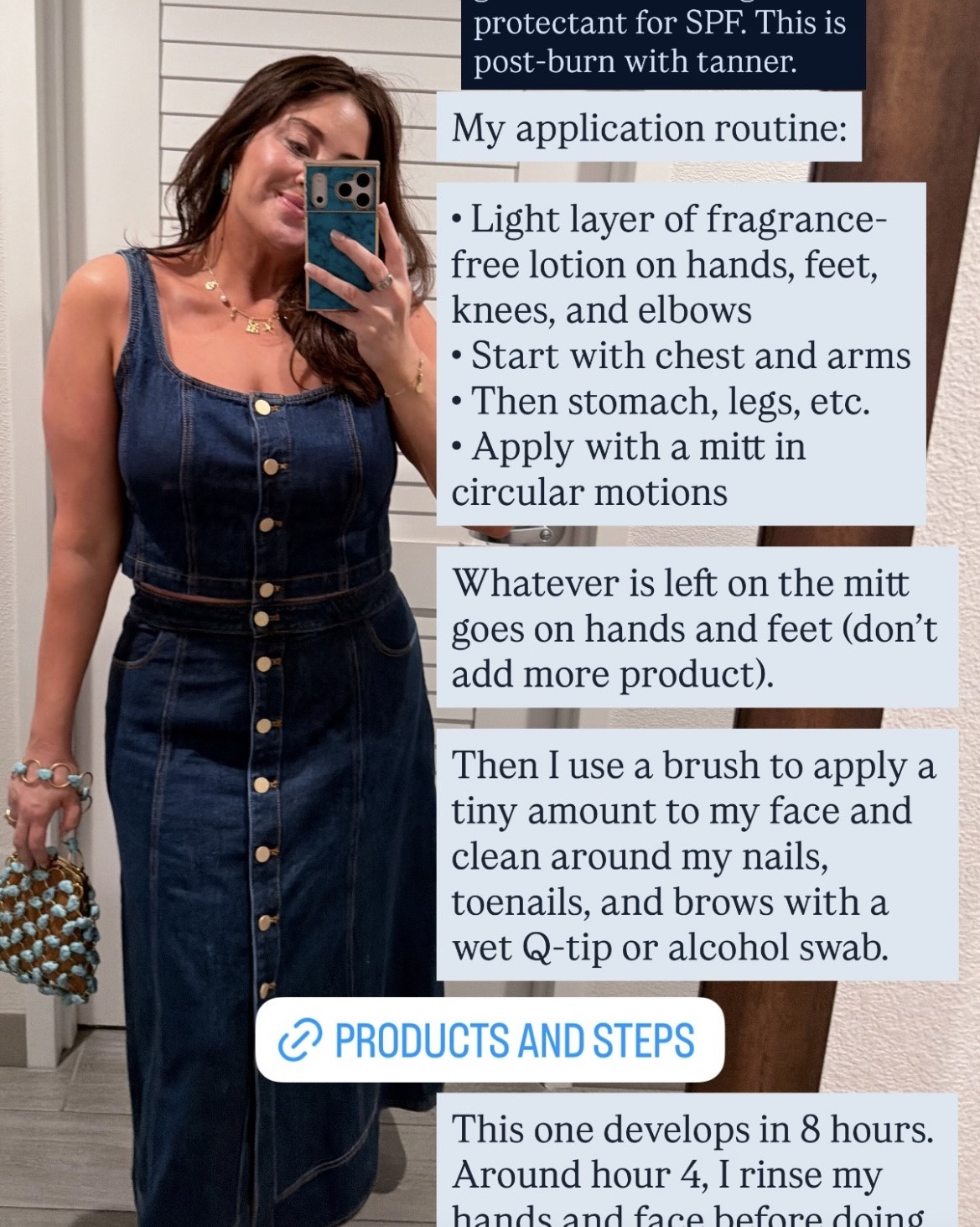 Missy’s Self-Tanner Routine:

First: Prep! Shave and exfoliate 24 hours before with a cloth or mitt. I like the TONYMOLY K-Spa Exfoliating Gloves linked here.

Step 1: Light layer of fragrance-free lotion on hands, feet, knees, and elbows. I like Nécessaire.

Step 2: Starting with chest and arms, apply the self tanner with a mitt in circular motions. Right now I’m loving the St. Tropez Self Tan Supreme Violet Bronzing Mousse, and Dolce Glow is my go-to for a tanning mitt. The bronzing mousse goes on super-dark, but don’t worry, it evens out after your first rinse! That’s what I have on in this photo.

Step 3: After chest and arms, move on to legs and stomach, and then apply whatever is leftover on the mitt to tops of hands and feet.

Step 4: For my face, I used a tiny amount Caudalíe Self-Tan Sun Drops and the St. Tropez Ultimate Tan Body Brush to apply it.

Step 5: Use a wet Q-tip or alcohol swab to clean around the brows, fingernails, and toenails.

Step 6: Wait the amount of time specified on the bottle before your first rinse! For the St. Tropez Self-Tan Supreme, I let it marinate for 8 hours but wash my hands and feet after 4 (no soap on the first rinse!). If you’re letting your tan develop overnight, I highly recommend the Tan Fan Self Tan Sleep Sac to keep from staining your sheets. It’s breathable too, so you won’t sweat your tan off.

Happy tanning! ☀️

#LTKBeauty #LTKgrwm
