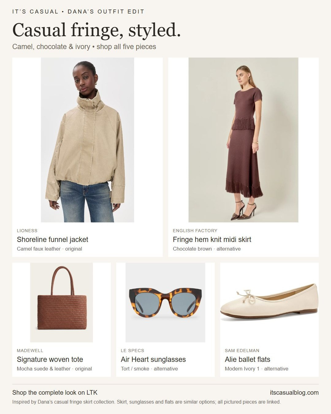 Casual fringe, styled: the full five-piece look from my casual fringe skirt collection, with available alternatives. Pair the camel Lioness Shoreline jacket with a chocolate fringe midi, a woven Madewell tote, tortoiseshell sunglasses and ivory ballet flats. The jacket and Mocha suede/leather tote are the original picks. Similar options: English Factory's fringe knit midi replaces the Ann Taylor suede column skirt; Le Specs Air Heart Tort has smoke lenses instead of the Jimmy Fairly Aela's green lenses; Sam Edelman Alie Modern Ivory 1 has a square toe and bow instead of Sezane Irina's gathered round-toe shape. All five labeled products are tagged. Other items worn by the models are styling context. Jacket sizing is limited. More outfit ideas at itscasualblog.com. Affiliate links: I may earn a commission from purchases. 

 
