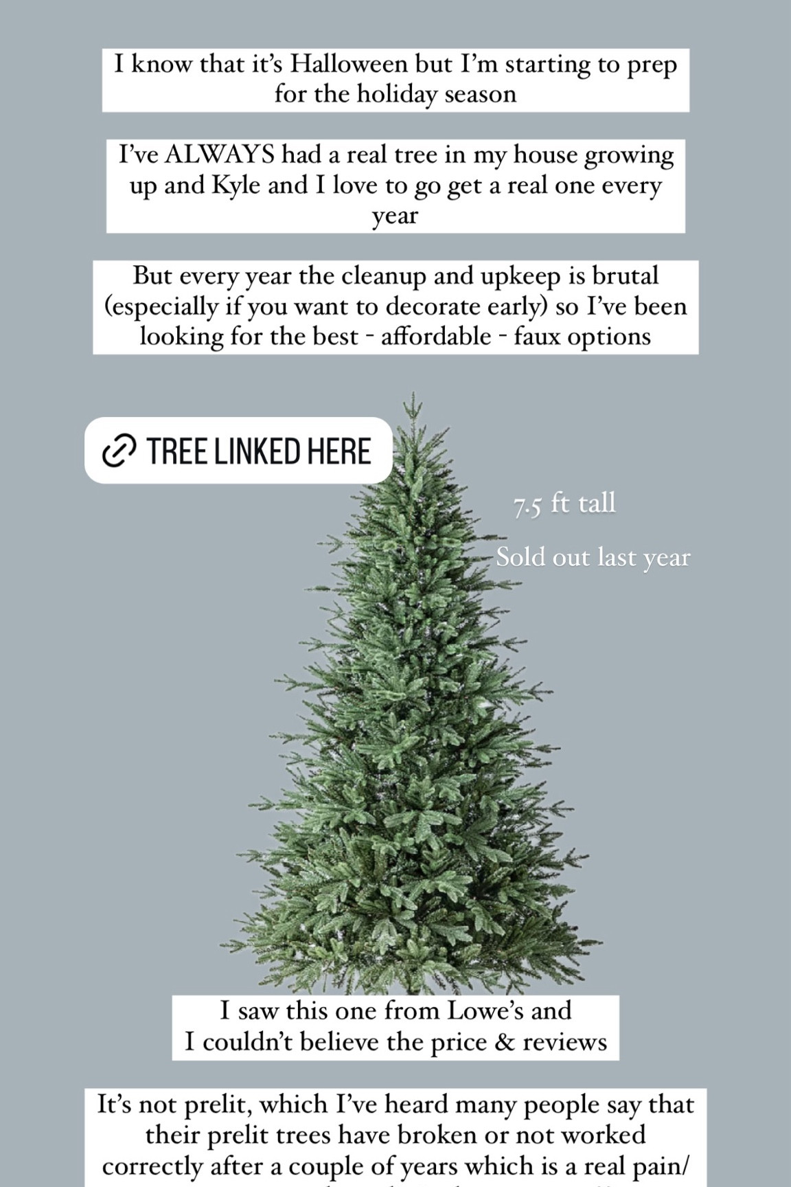 I know that it’s Halloween but I’m starting to prep for the holiday season

I’ve ALWAYS had a real tree in my house growing up and Kyle and I love to go get a real one every year 

But every year the cleanup and upkeep is brutal (especially if you want to decorate early) so I’ve been looking for the best - affordable - faux options  I saw this one from Lowe’s and 
I couldn’t believe the price & reviews

It’s not prelit, which I’ve heard many people say that their prelit trees have broken or not worked correctly after a couple of years which is a real pain/waste so maybe unlit is the way to go??

 7.5 ft tall & Sold out last year!




#LTKHoliday #LTKSeasonal #LTKHome