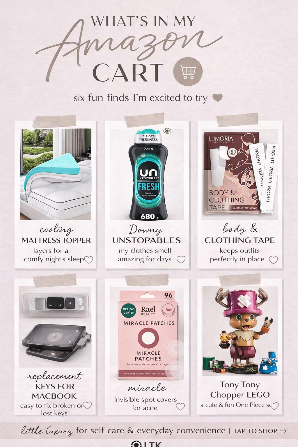 What’s In My Amazon Cart This Week 🤍

Obsessed with these random but actually so good Amazon finds lately 🤭✨
From cozy sleep upgrades to little everyday lifesavers — this cart is a mix of comfort, beauty, and “why didn’t I buy this sooner?!”

✔️ Cooling mattress topper (game changer for sleep)
✔️ Downy Unstopables (your laundry will smell unreal)
✔️ Body & clothing tape (wardrobe MUST)
✔️ MacBook replacement keys (saving $$$ instead of replacing the whole keyboard)
✔️ Acne patches that actually work overnight
✔️ Cutest Tony Tony Chopper LEGO (for fun because balance 😂)

These are the kind of small upgrades that make everyday life feel better 💅

👉 Tap to shop everything in my cart!

#amazonfinds #ltkhome #ltkbeauty #ltklifestyle #amazonmusthaves #amazonfavorites #founditonamazon #cozyhome #selfcareessentials #beautyfinds #momlifehacks #everydayessentials #amazondeals #ltkcanada #ltkunder50 

 