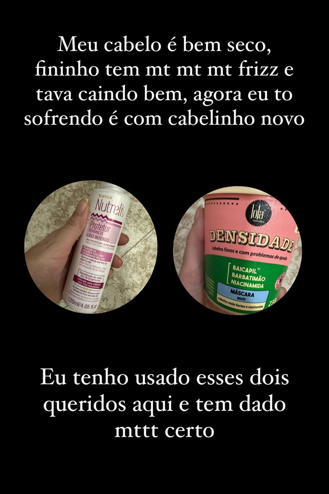 Meu cabelo é bem seco, fininho tem mt mt mt frizz e tava caindo bem, agora eu to sofrendo é com cabelinho novo  Eu tenho usado esses dois queridos aqui e tem dado mttt certo