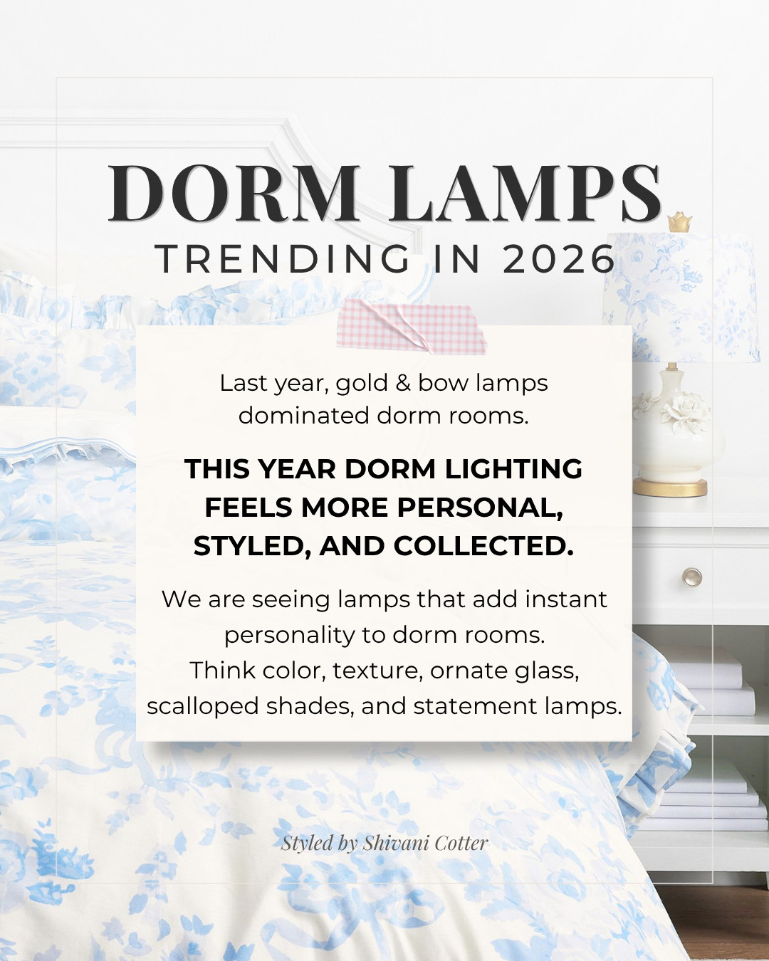 Dorm Lamps Trending in 2026
Popular dorm lighting looks a lot different this year. I’ve included the lamps my clients, friends, and my daughters are buying ☺️

Last year, gold lamps, and lamps with bows were the biggest sellers. This year, dorm rooms are feeling more and more personal and styled. Lamps in high demand are far from what we saw last year, and way more fun to play around with! 

dorm lamps, college dorm lamps, dorm room lighting, decorative lamps, glass lamps, desk lamps for dorm rooms, dorm nightstand lamp, wireless charging lamp, USB lamp, college dorm decor, dorm room ideas, dorm decor 2026, dorm room trends, preppy dorm room, feminine dorm decor. 

 #dorm #desklamp #tablelamp #bedroomlamp

#LTKHome