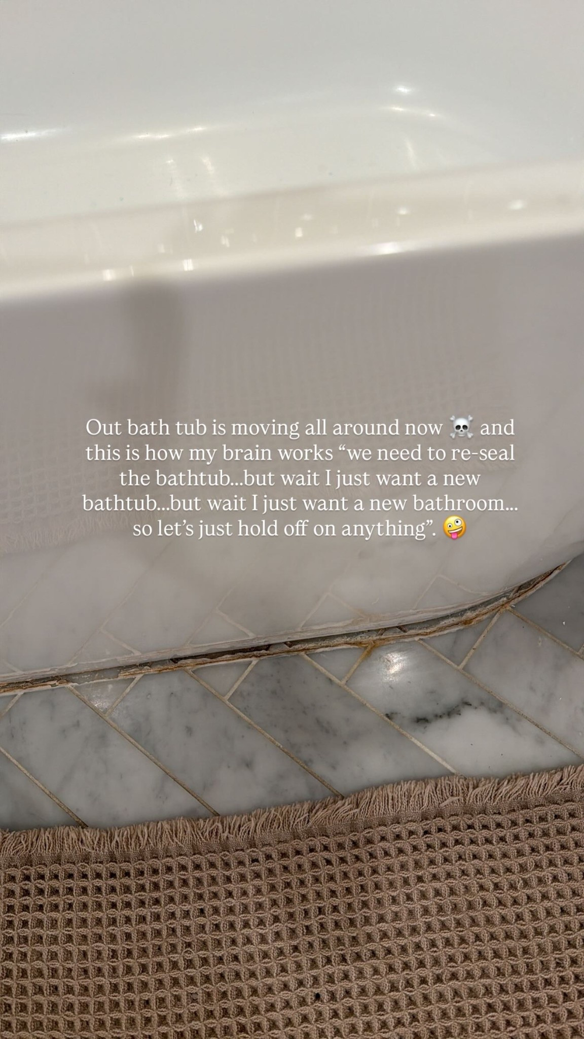 Out bath tub is moving all around now ☠️ and this is how my brain works “we need to re-seal the bathtub…..but wait I just want a new bathtub…..but wait I just want a new bathroom…..
so let’s just hold off on anything”. 🤪