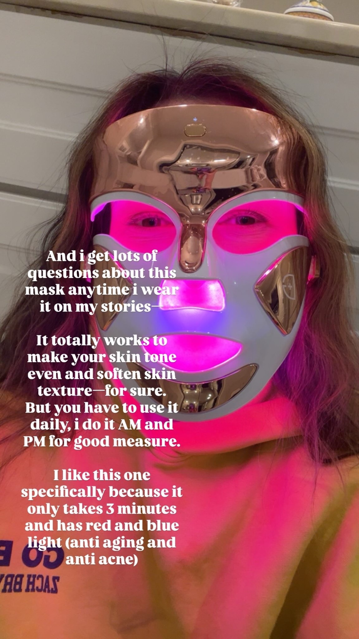 And i get lots of questions about this mask anytime i wear it on my stories—

It totally works to make your skin tone even and soften skin texture—for sure.
But you have to use it daily, i do it AM and PM for good measure.

I like this one specifically because it only takes 3 minutes and has red and blue light (anti aging and anti acne)