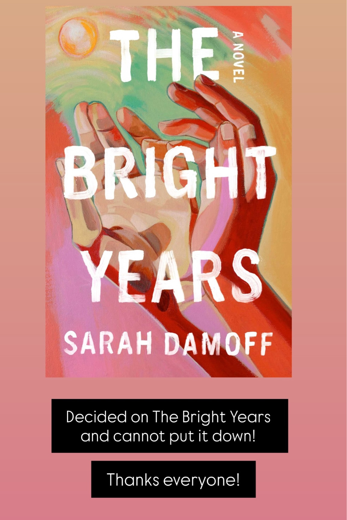 Currently Reading: Decided on The Bright Years and cannot put it down!  Thanks everyone!