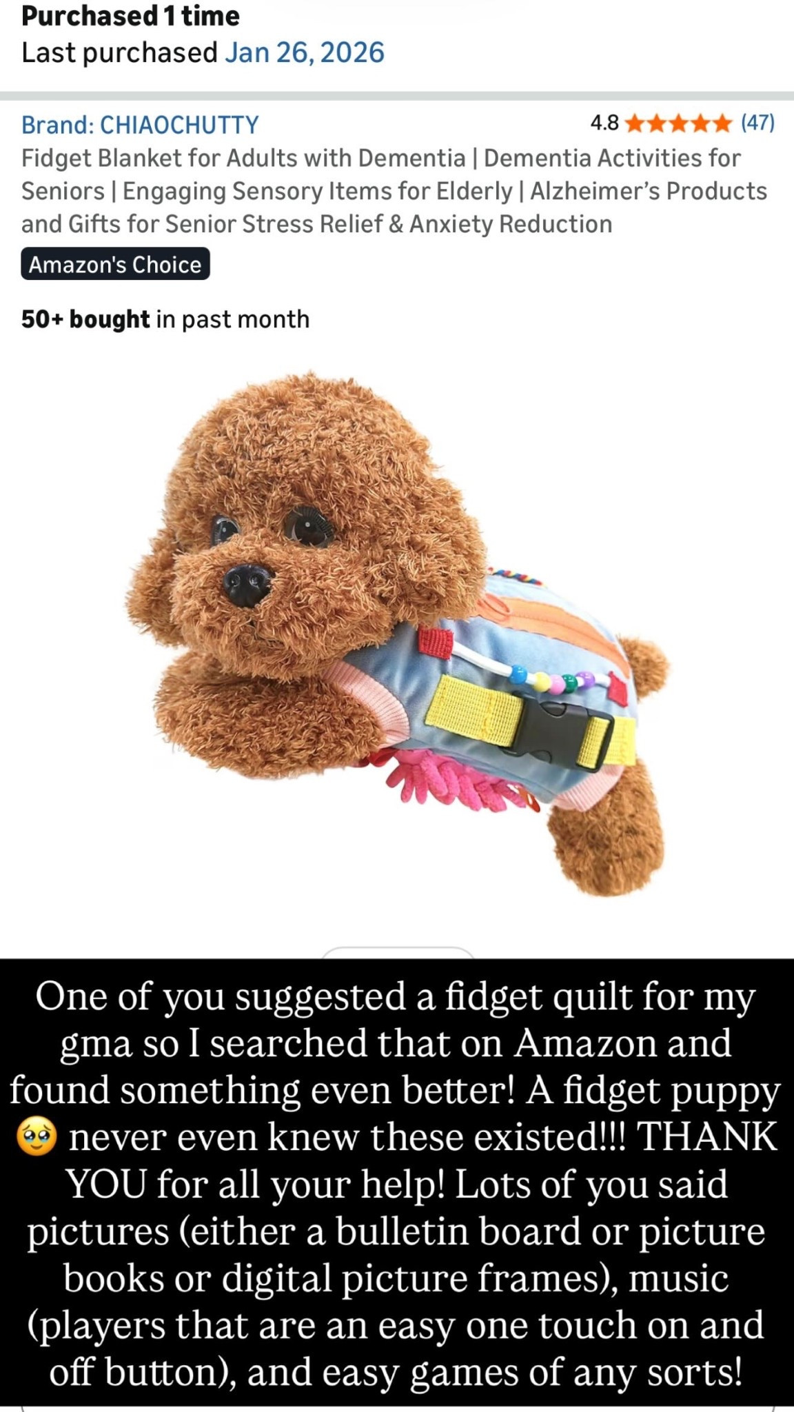 One of you suggested a fidget quilt for my gma so I searched that on Amazon and found something even better! A fidget puppy 🥹 never even knew these existed!!! THANK YOU for all your help! Lots of you said pictures (either a bulletin board or picture books or digital picture frames), music (players that are an easy one touch on and off button), and easy games of any sorts!