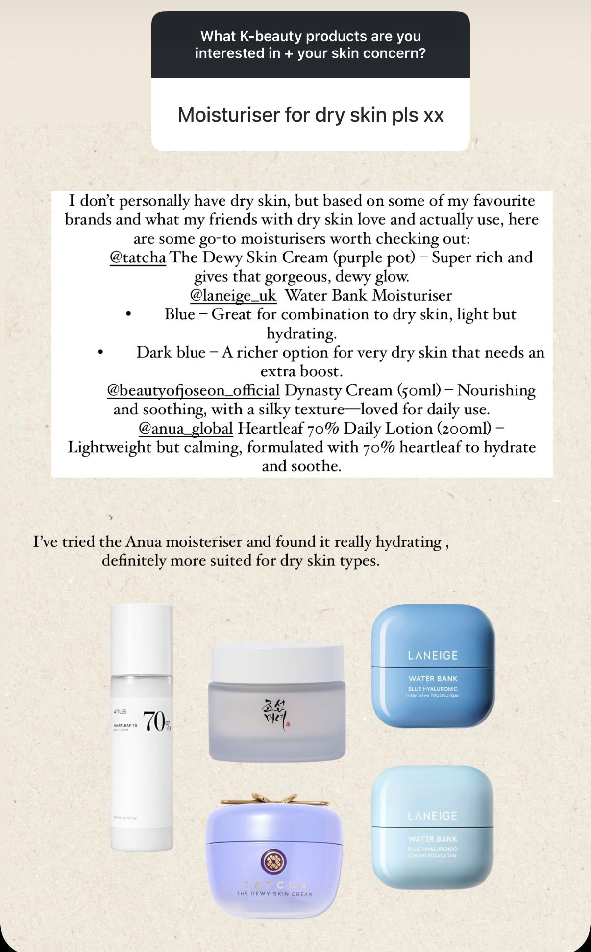 I don't personally have dry skin, but based on some of my favourite brands and what my friends with dry skin love and actually use, here are some go-to moisturisers worth checking out:
@tatcha The Dewy Skin Cream (purple pot) - Super rich and gives that gorgeous, dewy glow.
@laneige_uk Water Bank Moisturiser
• Blue - Great for combination to dry skin, light but hydrating.
• Dark blue - A richer option for very dry skin that needs an extra boost.
@beautyofjoseon_official Dynasty Cream (50ml) - Nourishing and soothing, with a silky texture— loved for daily use. @anua_global Heartleaf 70% Daily Lotion (200ml) -
Lightweight but calming, formulated with 70% heartleaf to hydrate and soothe.
I've tried the Anua moisteriser and found it really hydrating, definitely more suited for dry skin types.


#LTKAprilSpotlight #LTKspring #LTKbeauty