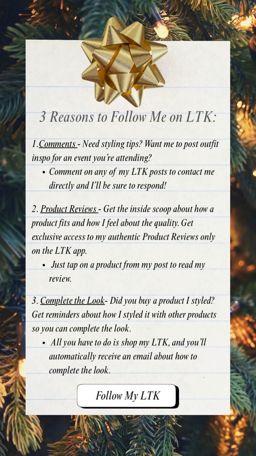 3️⃣ Reasons to follow me on LTK:

1. .Comments - Need styling tips? Want me to post outfit inspo for an event you’re attending?
- Comment on any of my LTK posts to contact me directly and I’ll be sure to respond!

2. . Product Reviews - Get the inside scoop about how a product fits and how I feel about the quality. Get exclusive access to my authentic Product Reviews only on the LTK app. 
  - Just tap on a product from my post to read my review. 

3. Complete the Look- Did you buy a product I styled? Get reminders about how I styled it with other products so you can complete the look.
 All you have to do is shop my LTK, and you’ll automatically receive an email about how to complete the look. 



#LTKHoliday #LTKootd #LTKU