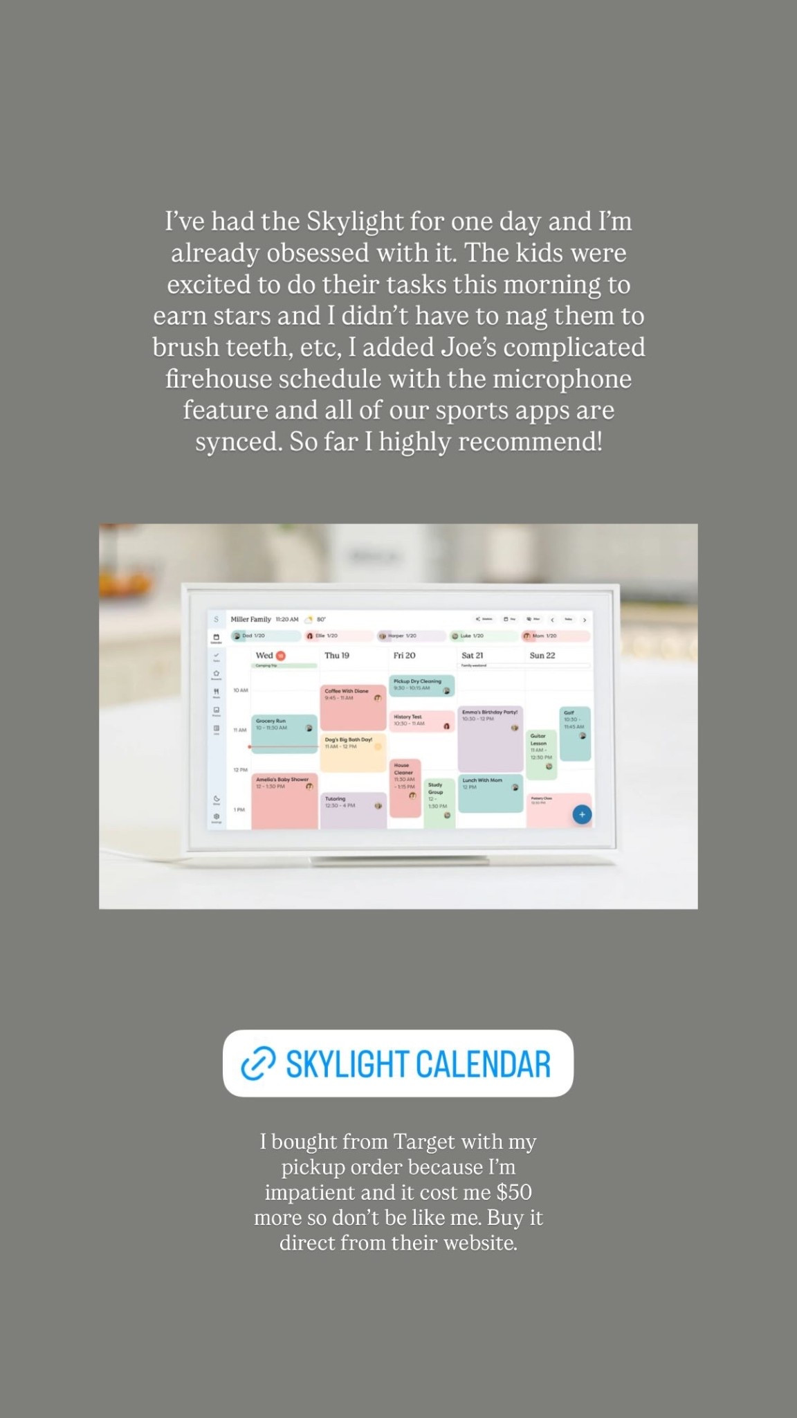I’ve had the Skylight for one day and I’m already obsessed with it. The kids were excited to do their tasks this morning to earn stars and I didn’t have to nag them to brush teeth, etc, I added Joe’s complicated firehouse schedule with the microphone feature and all of our sports apps are synced. So far I highly recommend!  I bought from Target with my pickup order because I’m impatient and it cost me $50 more so don’t be like me. Buy it direct from their website.