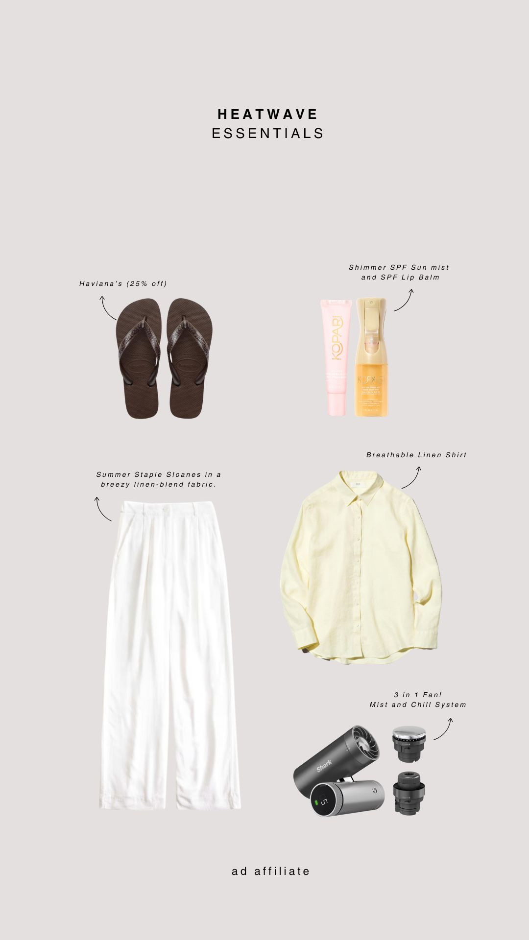 Heatwave Essentials ☀️ 


Summer Essentials, Havaianas Flip Flops, White Linen Trousers, Yellow Linen Shirt, Kopari SPF Lip Balm, Kopari Sun Mist, Shark FlexBreeze Fan, Portable Cooling Fan, Hot Weather Must Haves, Summer Travel Essentials, Vacation Packing List, Neutral Summer Staples, Warm Weather Outfit, Cooling Essentials 

 #LTKuk #LTKsummer #LTKtravel