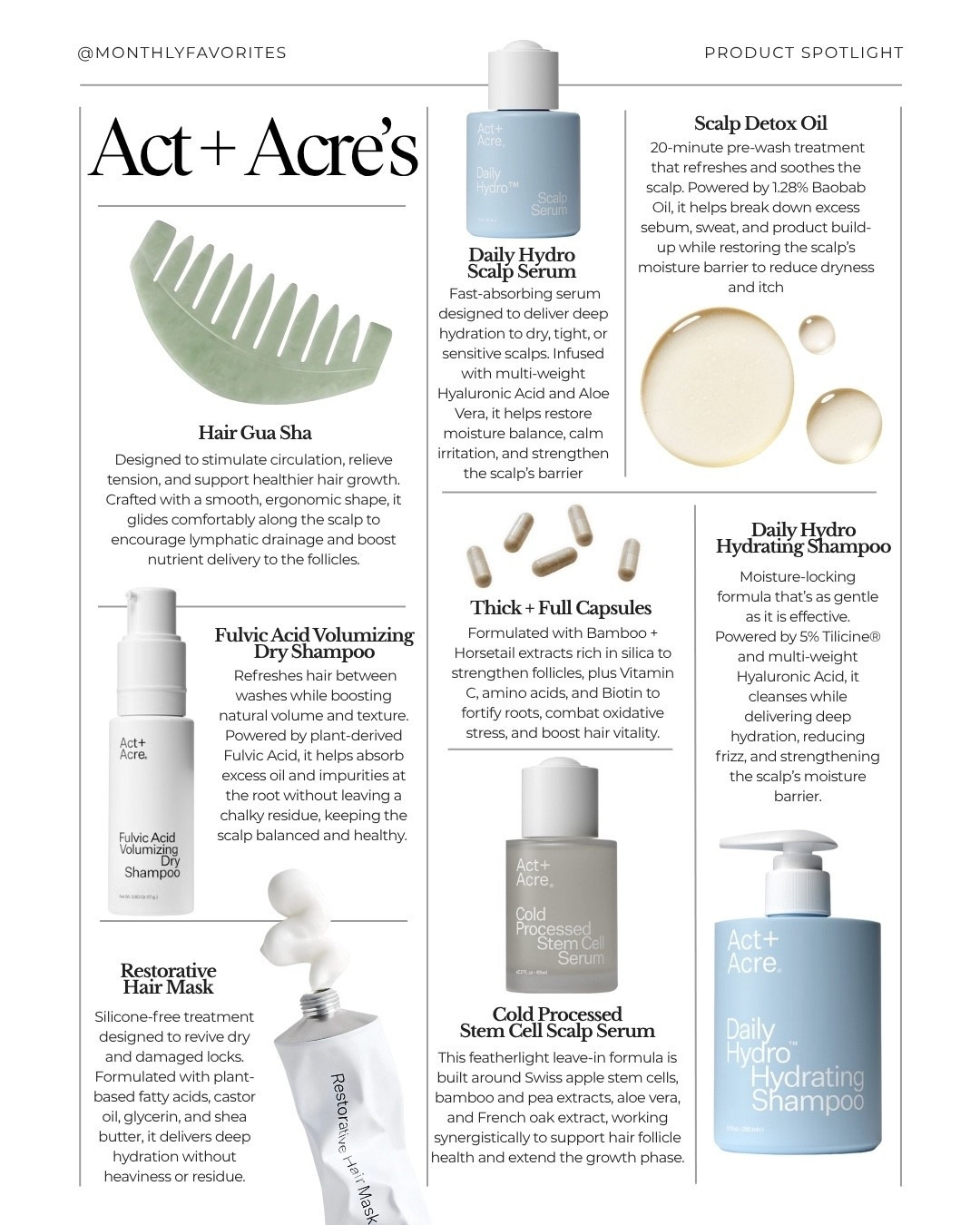 Product Spotlight: Act+Acre — At Monthly Favorites, we love highlighting brands we actually use—especially founders building smarter routines. Act+Acre puts scalp health first with cold-processed formulas that reduce buildup, balance the scalp, and support stronger, fuller hair over time. Save this for your next wash day.⁠
⁠
Favorites + how to use⁠
• Scalp Gua Sha — boosts circulation, eases tension. Glide on oiled scalp 3–5 min, 3–4x/week.⁠
⁠
• Daily Hydro Scalp Serum — hydrates, soothes, supports microbiome. Drop on clean scalp (wet/dry), massage, leave in.⁠
⁠
• Scalp Detox Oil — melts dry shampoo/mineral buildup. Section, apply 20 min pre-shampoo (or overnight), rinse out.⁠
⁠
• Fulvic Acid Volumizing Dry Shampoo — refresh + lift, no residue. Spray roots, wait 30s, brush through.⁠
⁠
• Thick & Full Capsules* — density support, less shedding. Take daily; expect results in 8–12 weeks.⁠
⁠
• Daily Hydro Hydrating Shampoo — gentle cleanse, moisture + shine. Lather roots, rinse; follow with conditioner/mask.⁠
⁠
• Restorative Hair Mask — deep hydration, softer ends. 5–10 min mid-lengths to ends; rinse.⁠
⁠
• Stem Cell Scalp Serum — antioxidant support for resilient hair. Apply nightly to scalp; massage in.⁠

#LTKBeauty #LTKFindsUnder100 #LTKFindsUnder50