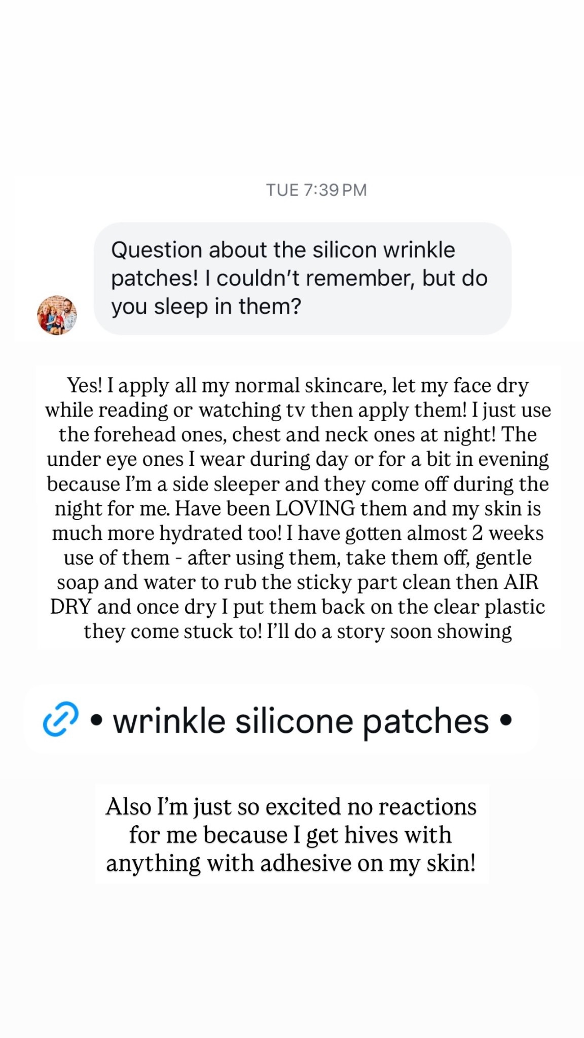 Also I’m just so excited no reactions for me because I get hives with anything with adhesive on my skin!  Yes! I apply all my normal skincare, let my face dry while reading or watching tv then apply them! I just use the forehead ones, chest and neck ones at night! The under eye ones I wear during day or for a bit in evening because I’m a side sleeper and they come off during the night for me. Have been LOVING them and my skin is much more hydrated too! I have gotten almost 2 weeks use of them - after using them, take them off, gentle soap and water to rub the sticky part clean then AIR DRY and once dry I put them back on the clear plastic they come stuck to! I’ll do a story soon showing