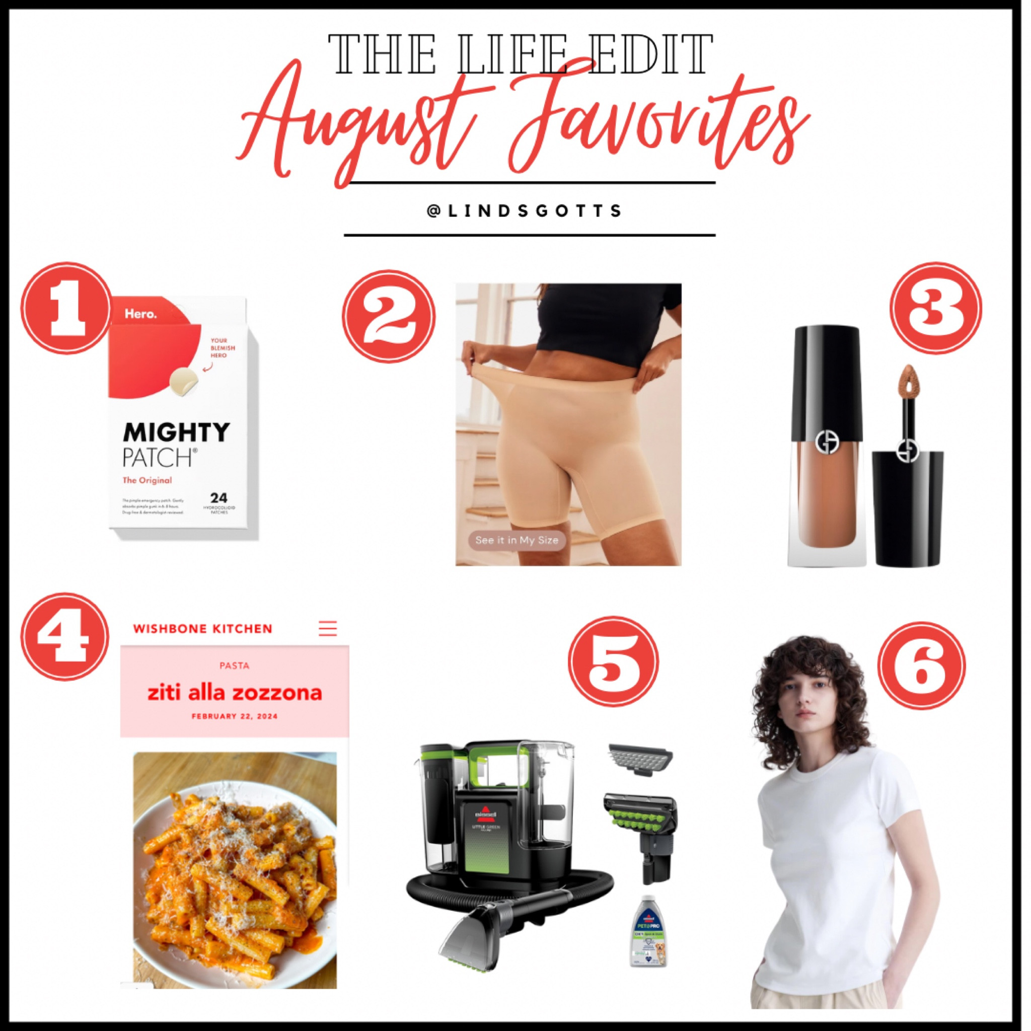 August Favorites: the most practical list of the year 

1. The best pimple patches. Ever.

2. Cooling anti-chaffing shorts. I.e. a life saver for under dresses and skirts 

3. This eyeshadow- goes on smooth, blends like a dream, never creases, and the color is perfect. 

4. Ziti Alla Zozzona recipe from Wishbone Kitchen 

5. This mini carpet cleaner has come in clutch 

6. A favorites list repeater, but this tee is so good it’s worth the duplication 