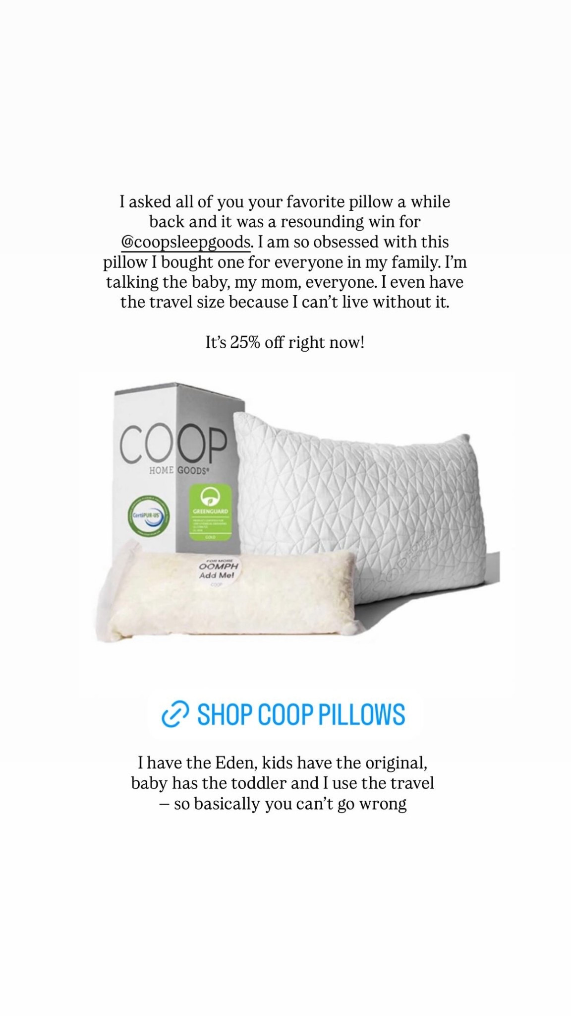 I asked all of you your favorite pillow a while back and it was a resounding win for @coopsleepgoods. I am so obsessed with this pillow I bought one for everyone in my family. I’m talking the baby, my mom, everyone. I even have the travel size because I can’t live without it. 

It’s 25% off right now! I have the Eden, kids have the original, baby has the toddler and I use the travel — so basically you can’t go wrong