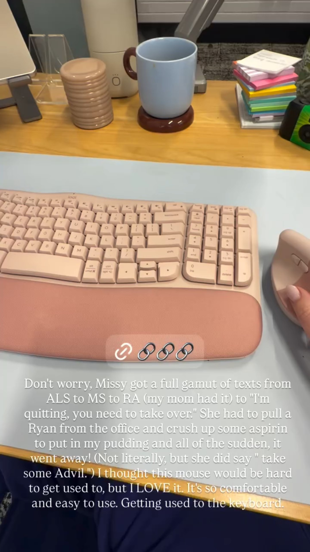 Don't worry, Missy got a full gamut of texts from ALS to MS to RA (my mom had it) to "I'm quitting, you need to take over." She had to pull a Ryan from the office and crush up some aspirin to put in my pudding and all of the sudden, it went away! (Not literally, but she did say " take some Advil.") I thought this mouse would be hard to get used to, but I LOVE it. It's so comfortable and easy to use. Getting used to the keyboard.

#LTKstorytime #LTKHome #LTKdayinmylife