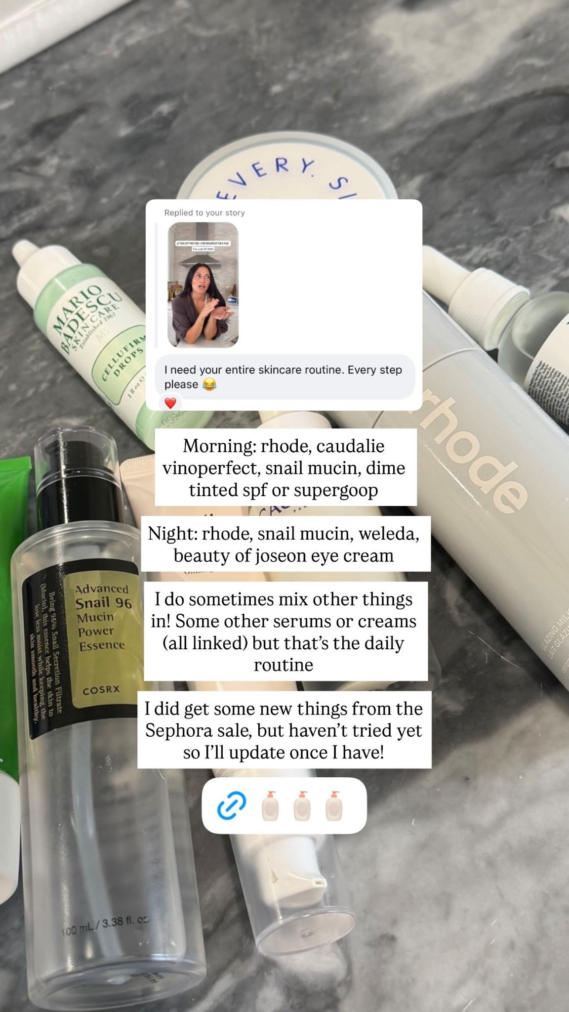 Morning: rhode, caudalie vinoperfect, snail mucin, dime tinted spf or supergoop

Night: rhode, snail mucin, weleda, beauty of joseon eye cream

I do sometimes mix other things in! Some other serums or creams (all linked) but that’s the daily routine 

I did get some new things from the Sephora sale, but haven’t tried yet so I’ll update once I have!