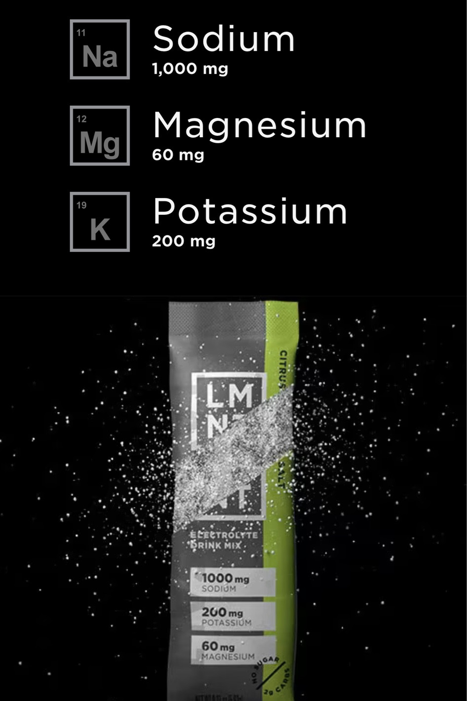 I had promised everyone that shared presence with me on my IG page that I would share the name of an excellent electrolyte … Finall after  lots of research I found the best electrolyte on the market 

According to leading experts that speak facts based on science , the top electrolytes that are crucial for brain and body function are:

1. **Sodium** - Essential for fluid balance, nerve function, and muscle contractions.
2. **Potassium** - Important for nerve signaling, muscle contractions, and balancing sodium levels for optimal cellular function.
3. **Magnesium** - Supports muscle function, nerve signaling, and energy production. It also helps with maintaining calmness and relaxation.
4. **Calcium** - Vital for muscle function, nerve transmission, and bone health.

A balance electrolytes, particularly sodium and potassium, as imbalances can significantly affect both mental and physical performance 

For optimal hydration and performance, its recommended that we may want to use electrolyte supplements like LMNT, which contains an ideal ratio of these key electrolytes 