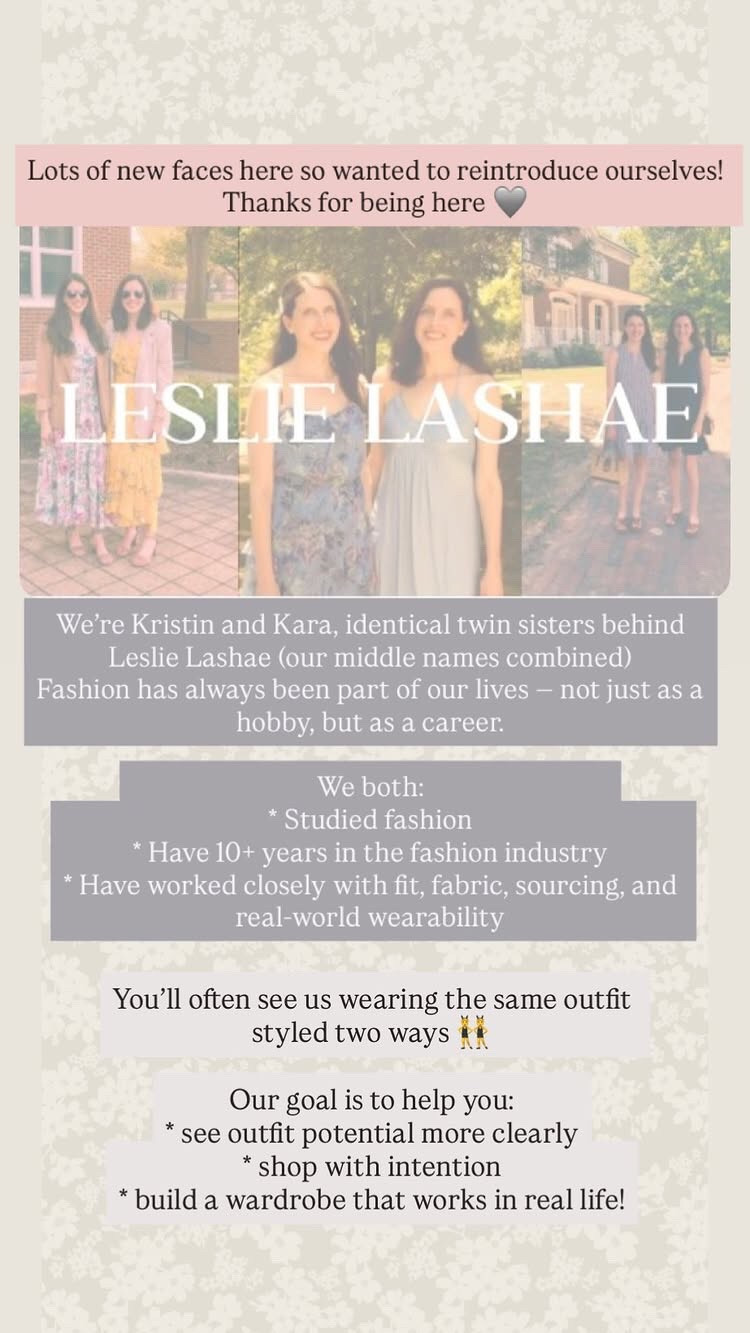 Hi 👋 thanks for being here! 

We’re Kristin and Kara, identical twin sisters behind Leslie Lashae (our middle names combined) 
Fashion has always been part of our lives — not just as a hobby, but as a career.

We both: 
* Studied fashion
* Have 10+ years in the fashion industry
* Have worked closely with fit, fabric, sourcing, and real-world wearability

But more importantly, we’ve learned this:
Getting dressed doesn’t need to be complicated to look good! 

Most women don’t need more clothes they need better outfit ideas and pieces that actually work together! 

You’ll often see us wearing the same outfit styled two ways 👯 

Our goal is to help you:
* see outfit potential more clearly
* shop with intention
* build a wardrobe that works in real life


#LTKdayinmylife #LTKSeasonal #LTKstorytime