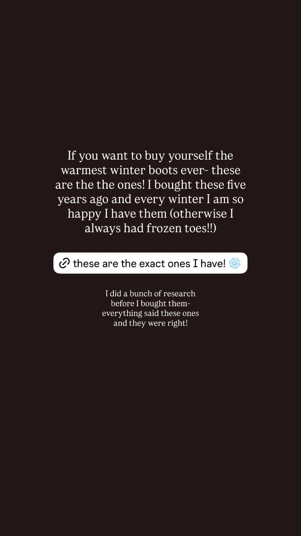 If you want to buy yourself the warmest winter boots ever- these are the the ones! I bought these five years ago and every winter I am so happy I have them (otherwise I always had frozen toes!!) I did a bunch of research before I bought them- everything said these ones and they were right!