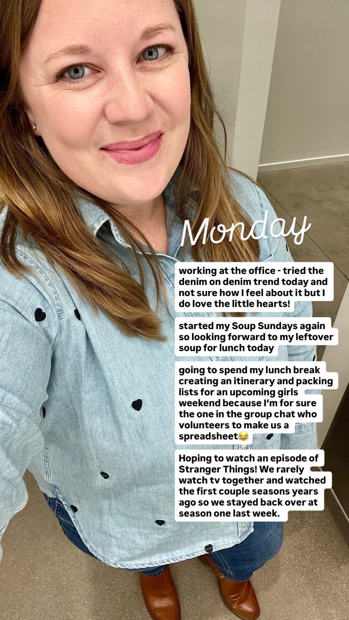 Monday working at the office - tried the denim on denim trend today and not sure how I feel about it but I do love the little hearts!

started my Soup Sundays again so looking forward to my leftover soup for lunch today

going to spend my lunch break creating an itinerary and packing lists for an upcoming girls weekend because I’m for sure the one in the group chat who volunteers to make us a spreadsheet😂

Hoping to watch an episode of Stranger Things! We rarely watch tv together and watched the first couple seasons years ago so we stayed back over at season one last week.