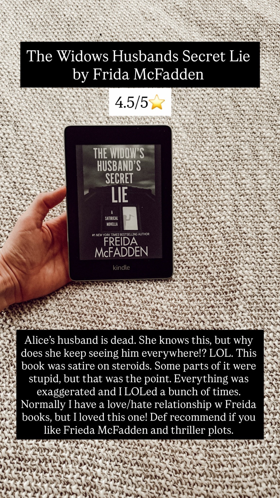 1. The widow’s husbands secret lie by Freida McFadden :: 4.5/5⭐️ Alice’s husband is dead. She knows this, but why does she keep seeing him everywhere!? LOL. This book was satire on steroids. Some parts of it were stupid, but that was the point. Everything was exaggerated and I LOLed a bunch of times. Normally I have a love/hate relationship w Freida books, but I loved this one! Def recommend if you like Frieda McFadden and thriller plots.

#LTKdayinmylife #LTKstorytime