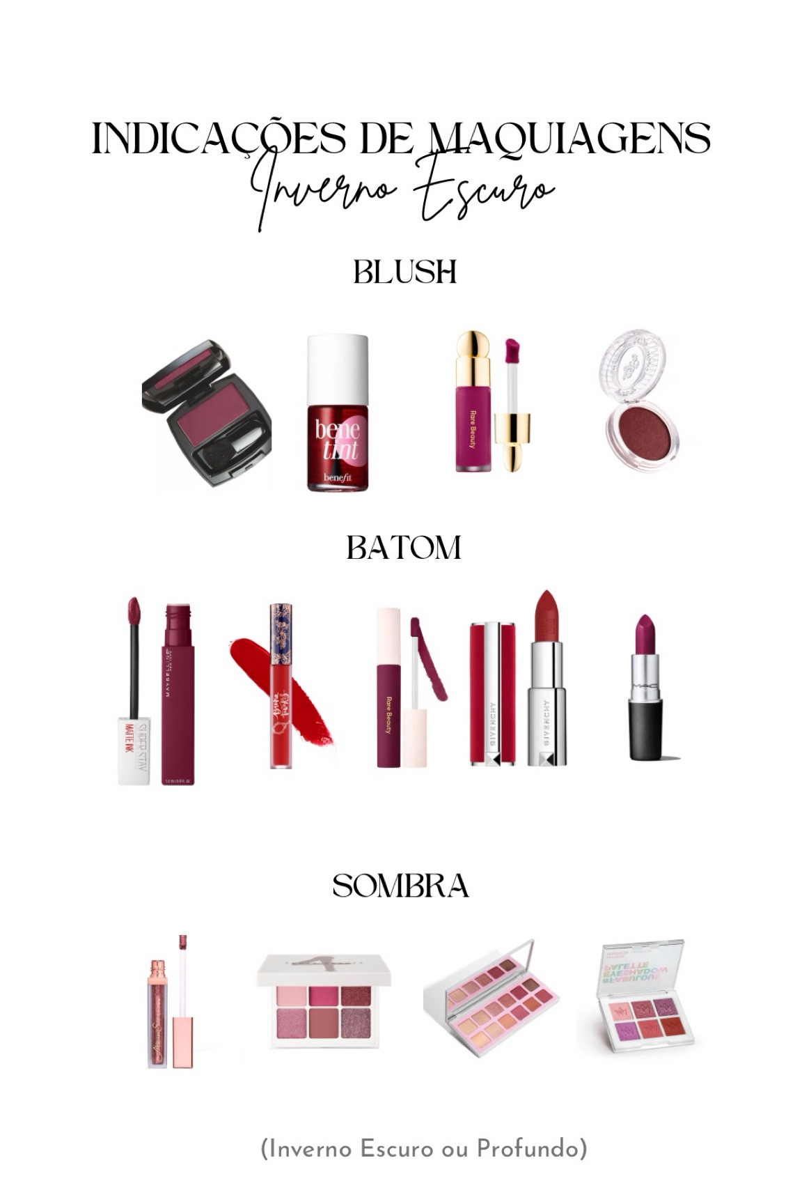 A paleta inverno escuro ou profundo, tem como sua principal característica a profundidade, que é escura. 

BLUSH
Avon - Framboesa
Benefit - Benetint
Blush Líquido Rare Beauty Soft Pinch Liquid Blush - Faith
Blush Bruna Tavares BT Shimmer Blush - Tulum

BATONS
Mac - Rebel
Batom Líquido Rare Beauty Lip Soufflé Matte Lip Cream - Strengthen
Batom Líquido Longa Duração Maybelline SuperStay Matte Ink City Edition 115 Founder
BT Batom Líquido - Bruna
Givenchy Le Rouge Deep Velvet N37

SOMBRAS
Paleta de Sombras Fenty Snap Shadows Mix & Match - Rose
Larissa Manoela by Océane - Paleta Fabulous
Sombra Líquida Mariana Saad by Océane Shine & Glow - Ruby

#LTKxSephora #LTKbeauty #LTKbrasil