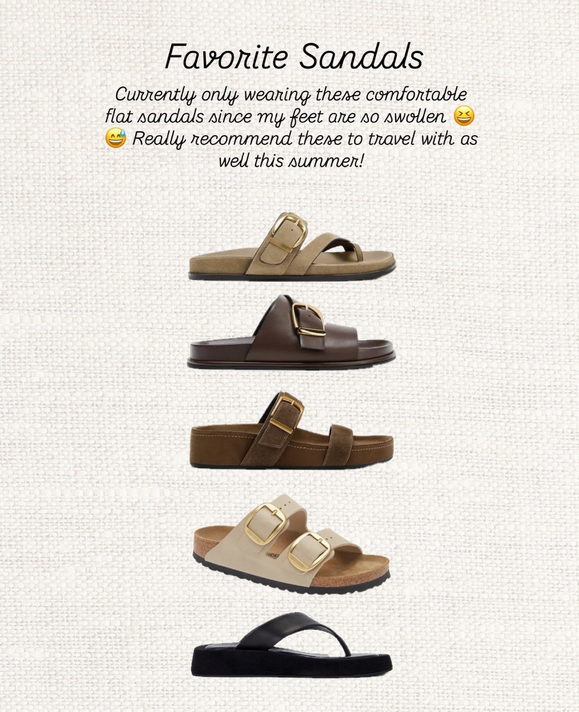 Comfortable sandals I’m reaching for on repeat this summer 🤎

If you’re traveling, pregnant, or just want chic sandals you can actually walk in all day, these are my top picks right now. Neutral, versatile, and so easy to style with everything from linen sets to summer dresses ✨

Which pair is your favorite? 👇

comfortable sandals, flat sandals, summer sandals, travel sandals, vacation style, neutral sandals, brown sandals, black sandals, leather sandals, suede sandals, birkenstock style sandals, minimalist style, capsule wardrobe, summer wardrobe, resort wear, european summer outfits, casual chic style, everyday sandals, comfortable fashion, summer outfit ideas

#LTKsummer #LTKmaternity #LTKshoes