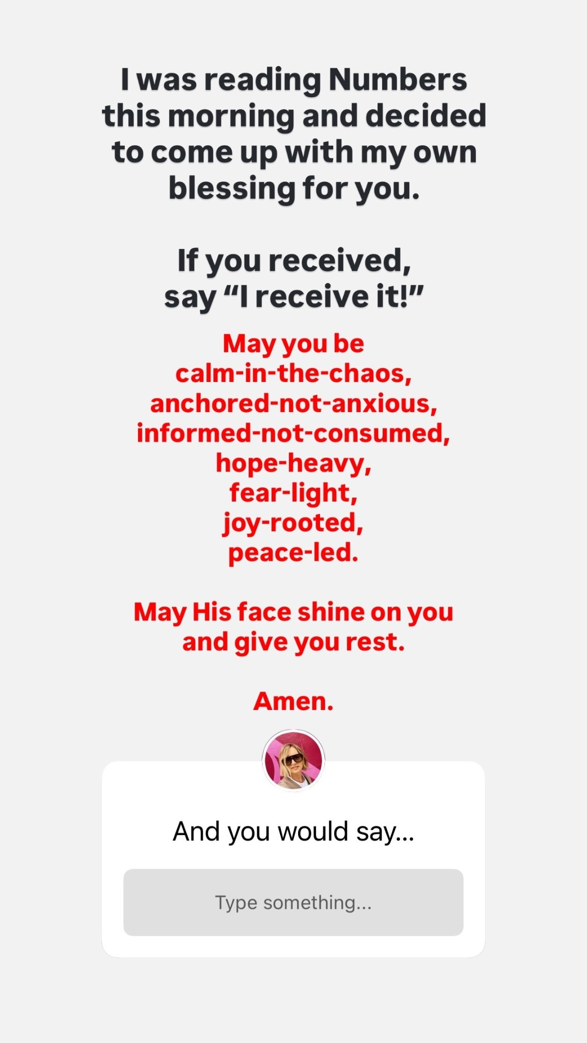 I was reading Numbers this morning and decided to come up with my own blessing for you. 

If you received, 
say “I receive it!” May you be
calm-in-the-chaos,
anchored-not-anxious,
informed-not-consumed,
hope-heavy,
fear-light,
joy-rooted,
peace-led.

May His face shine on you
and give you rest.

Amen.