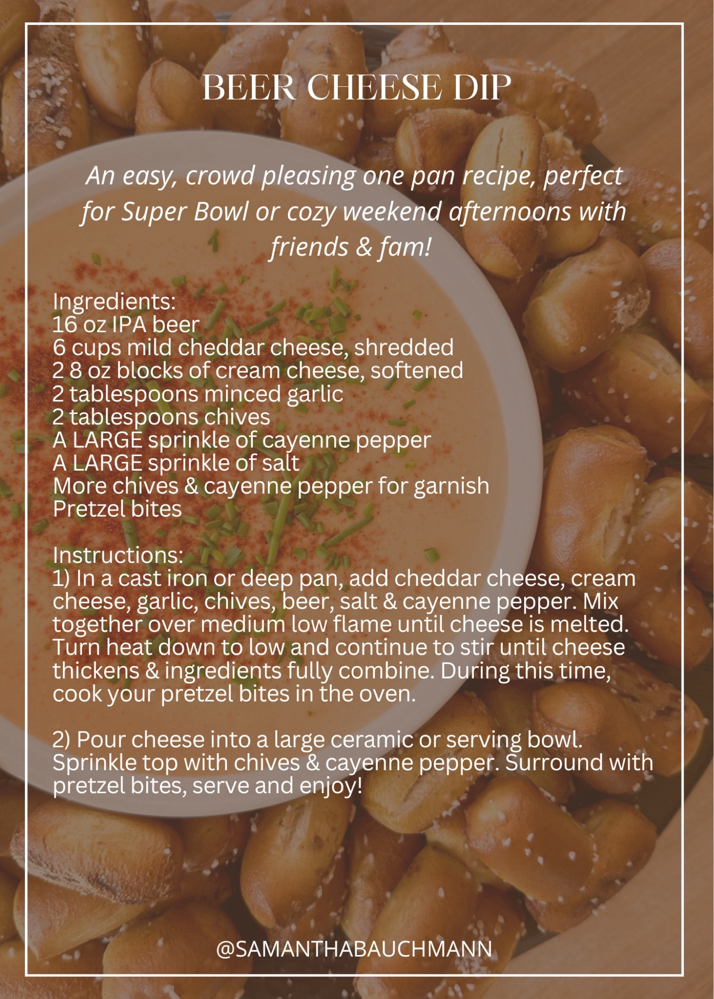 BEER CHEESE DIP // an easy, crowd pleasing one pan recipe, perfect for Super Bowl or cozy weekend afternoons with friends & fam! 

Ingredients:
16 oz IPA beer
6 cups mild cheddar cheese, shredded
2 8 oz blocks of cream cheese, softened
2 tablespoons minced garlic
2 tablespoons chives
A LARGE sprinkle of cayenne pepper 
A LARGE sprinkle of salt
More chives & cayenne pepper for garnish
Pretzel bites 

Instructions:
1) In a cast iron or deep pan, add cheddar cheese, cream cheese, garlic, chives, beer, salt & cayenne pepper. Mix together over medium low flame until cheese is melted. Turn heat down to low and continue to stir until cheese thickens & ingredients fully combine. During this time, cook your pretzel bites in the oven.

2) Pour cheese into a large ceramic or serving bowl. Sprinkle top with chives & cayenne pepper. Surround with pretzel bites, serve and enjoy! #appetizers #easyrecipe #cheesesauce

#LTKhome #LTKparties #LTKSeasonal