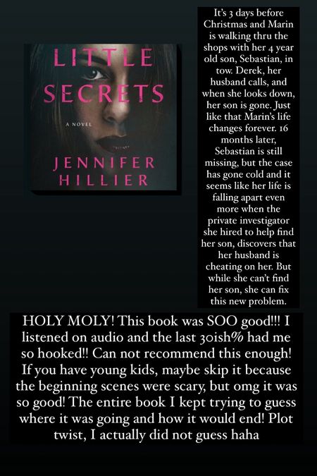 32. Little Secrets by Jennifer Hillier :: 4.75/5⭐️. It’s 3 days before Christmas and Marin is walking thru the shops with her 4 year old son, Sebastian, in tow. Derek, her husband calls, and when she looks down, her son is gone. Just like that Marin’s life changes forever. 16 months later, Sebastian is still missing, but the case has gone cold and it seems like her life is falling apart even more when the private investigator she hired to help find her son, discovers that her husband is cheating on her. But while she can’t find her son, she can fix this new problem. HOLY MOLY! This book was SOO good!!! I listened on audio and the last 30ish% had me so hooked!! Can not recommend this enough! If you have young kids, maybe skip it because the beginning scenes were scary, but omg it was so good! The entire book I kept trying to guess where it was going and how it would end! Plot twist, I actually did not guess haha 

#LTKtravel #LTKhome