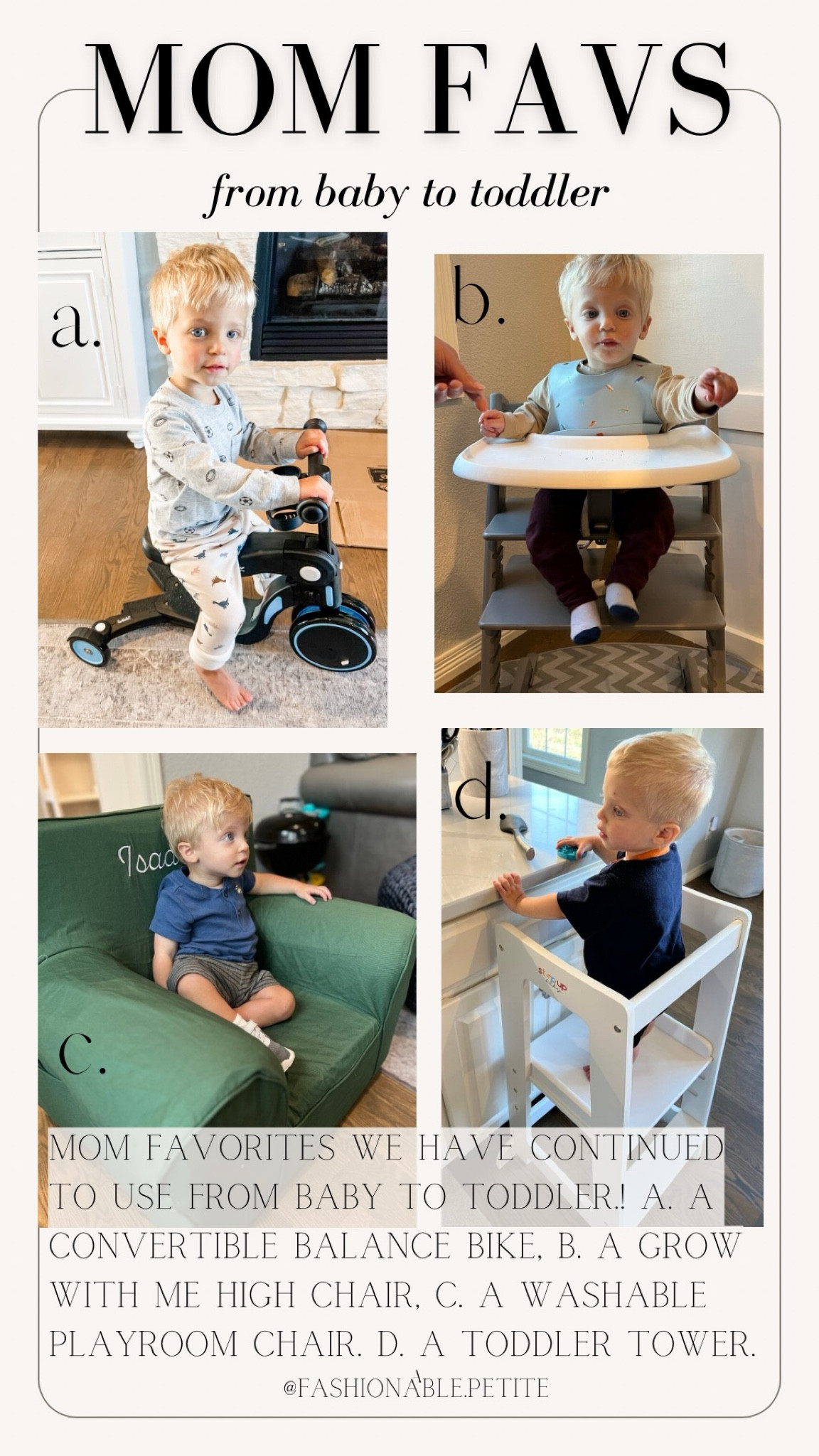 Mom favorites from baby to toddler!

A. Scoobie scooter that easily goes from balance bike to stand up scooter with no tools. By the Tripp Trapp chair. The chair is sold separately and you can purchase the accessories like the tray and harness or you can buy it as bundle. Sharing both options! We used it with the tray as a baby/young toddler and now he sits in it as his own seat at the table without the tray. C. The anywhere tray is great for a playroom and can be monogrammed. D. An adjustable toddler tower that’s easy to move around that allows them to help in the kitchen.
Toddler. Baby. Baby registry. Toddler gadgets. Toddler toys. High chair. Toddler bike. Mom favorites. 

#LTKFamily #LTKBaby #LTKKids