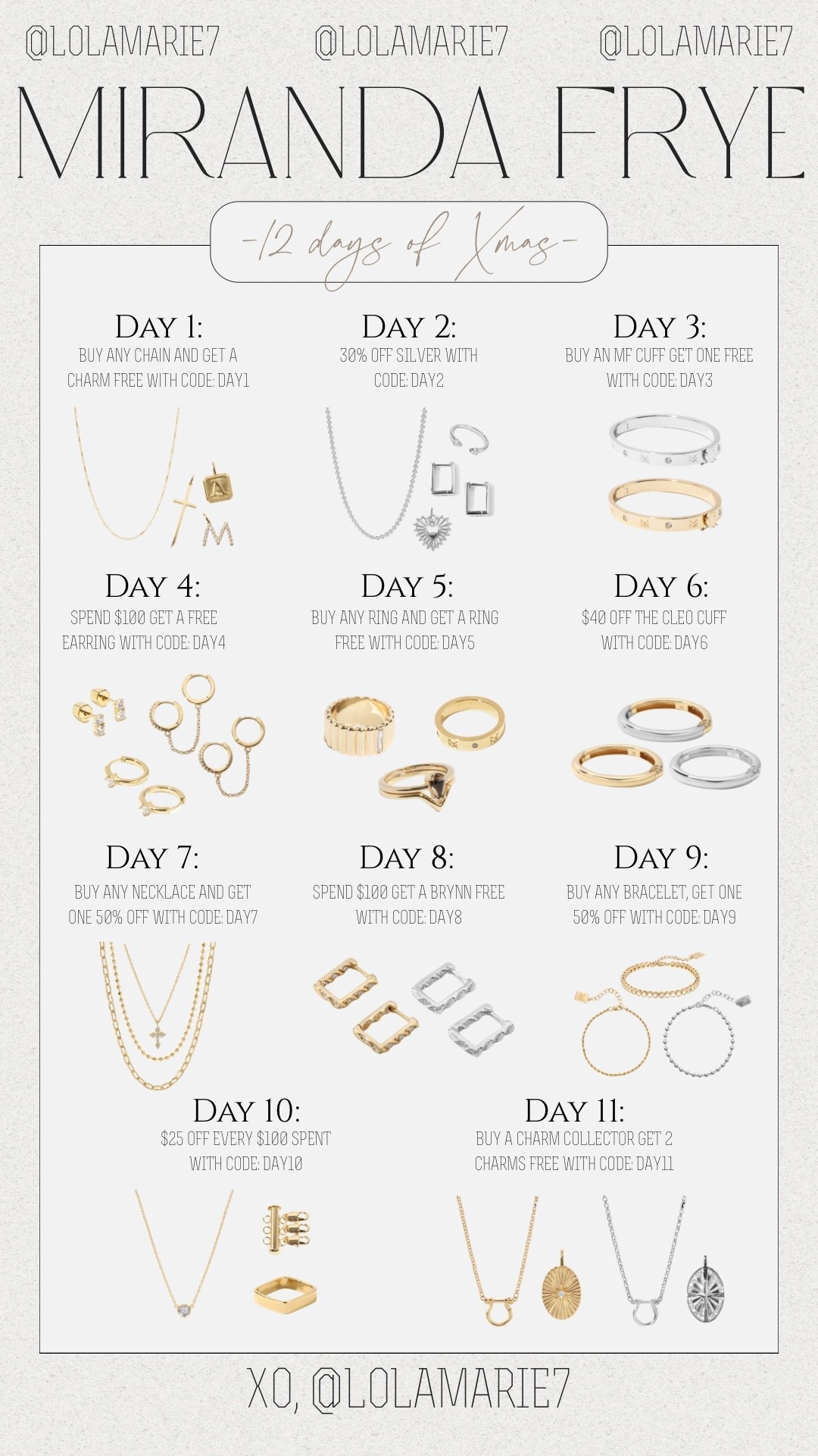 All deals from the past 11 days are valid—TODAY ONLY! 

DAY 1 - Buy any chain and get a charm free (code: DAY1)
DAY 2 - 30% off silver (code: DAY2)
DAY 3 - Buy an MF Cuff and get an MF Cuff free(code: DAY3)
DAY 4 - Spend $100 get a free earring (code: DAY4)
DAY 5 - Buy any ring and get a ring tree (code: DAY5)
DAY 6 - $40 off Cleo Cuff (code: DAY6)
DAY 7 - Buy any necklace and get a necklace 50% off (code:
DAY7)
DAY 8 - Spend $100 get a Brynn free (code: DAY8)
DAY 9 - Buy any bracelet, get a bracelet 50% off (code: DAY9) DAY 10 - $25 off every $100 spent (code: DAY10) *limit $500 per order
DAY 11 - Buy a Charm Collector get 2 charms free (code: DAY11)

#mirandafrye #12daysofchristmas #sale #jewelry

#LTKGiftGuide #LTKSaleAlert #LTKHoliday