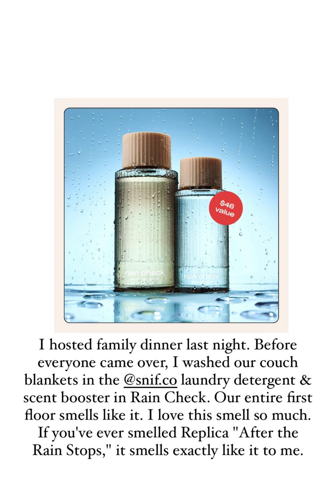 I hosted family dinner last night. Before everyone came over, I washed our couch blankets in the @snif.co laundry detergent & scent booster in Rain Check. Our entire first floor smells like it. I love this smell so much. If you've ever smelled Replica "After the Rain Stops," it smells exactly like it to me. 

 Continued