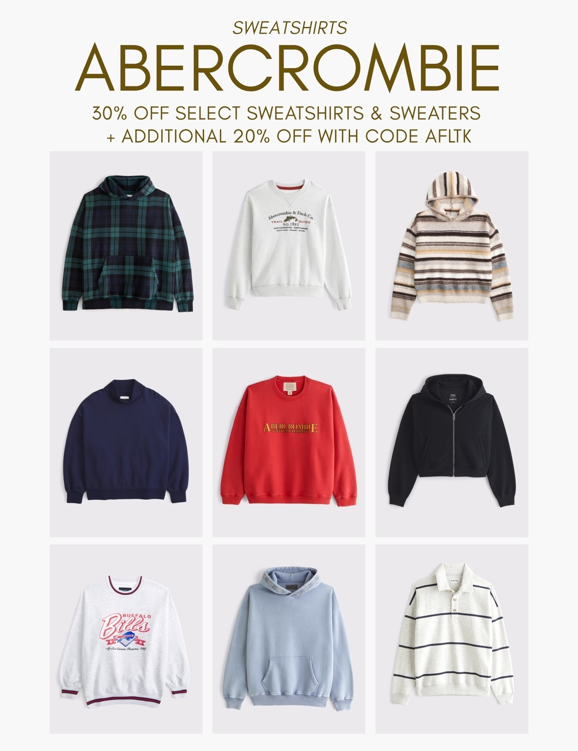 [10/10/26] Abercrombie Sweatshirts | 30% off select sweatshirts & sweaters + additional 20% off with code AFLTK

*Offer valid online only October 10, 2026 to October 13, 2026 in US/CA. Offer applies to select styles as indicated. Online price reflects discount.
 
*Use code AFLTK to get an additional 20% off almost everything in stores and online at checkout from October 10, 2026 to October 11, 2026 in US/CA. Exclusions apply. See details online.