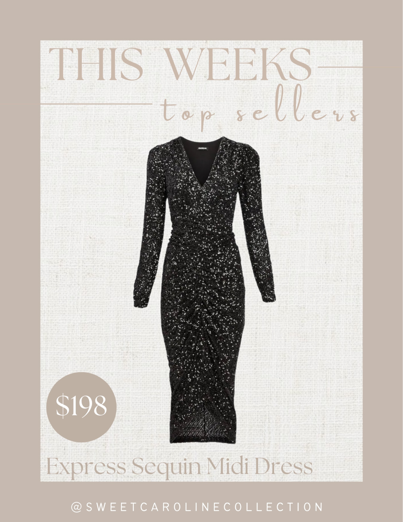 This weeks top sellers!

2. Express Sequin Puff shoulder midi dress 

Express, best seller, top seller, must have, holiday dress, Christmas outfit, new years dress, cocktail dress, sale, cyber week, lulus, Macys, revolve, NBD, Norma Kamali, designer, luxe, superdown, Amanda uprichard, Elliatt, Michael Costello, Line & Dot, sequin blazer, sequin pants, trousers, sequin purse, heels, pumps, black dress, black pumps, rhinestone pumps, earrings, Amazon, saks fifth Avenue, Mach & Masch, Steve Madden, cult Gaia, clutch, statement earrings, black dress, mini dress, velvet dress, silver dress, purple dress, sequin dress, lace dress, midi dress, leather dress, blazer dress, jumpsuit, romper, cocktail dress, fashion, style, under 200, under 100, outfit inspo, holiday outfit, party outfit, Christmas outfit, holiday style, sale, sale alert, Christmas dress, new years dress, Black Friday sale, under 50, sweet Caroline collection 

#LTKsalealert #LTKHoliday #LTKunder100