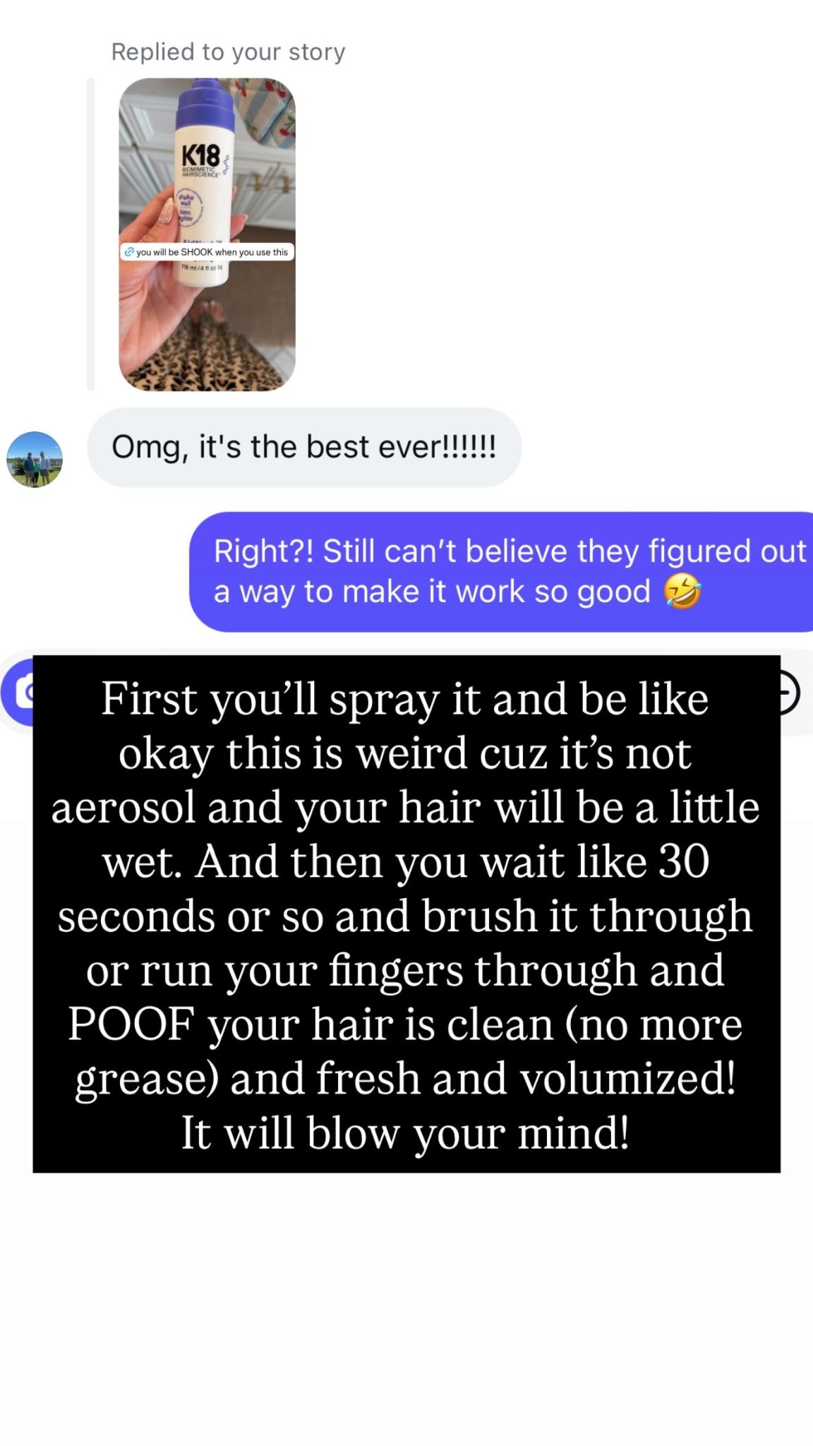 First you’ll spray it and be like okay this is weird cuz it’s not aerosol and your hair will be a little wet. And then you wait like 30 seconds or so and brush it through or run your fingers through and POOF your hair is clean (no more grease) and fresh and volumized! 
It will blow your mind!