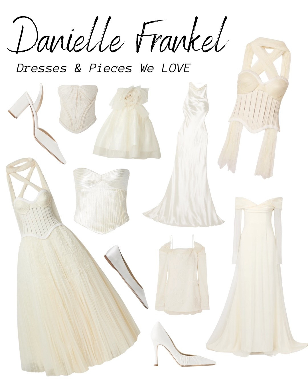 Love Daniel Frankel?! US TOO BABES! Here’s our FAVES:

Mini Dresses:
Bridie – gathered silk-and-wool-blend satin bustier mini dress
Bernie – strapless draped tulle and satin mini dress
Wendell – tiered ruffled lace and tulle mini dress
Rachel – strapless gathered silk-taffeta mini dress
Lucy – cold-shoulder lace-trimmed tulle and cady mini dress
Lottie – strapless appliquéd silk-organza mini dress

Gowns:
Drew – strapless taffeta gown
Emerson – silk-and-wool-blend satin gown
Edie – appliquéd silk-chiffon-trimmed cotton-blend corded lace gown
Marlow – pintucked cotton-blend corded lace gown
Anika – strapless plissé-satin-trimmed twill and tulle gown
Sinclair – embellished wool-and-silk-blend plissé-mikado halterneck gown
Guinevere – shirred grosgrain-trimmed tulle gown
Eloise – off-the-shoulder layered tulle and cady gown
Scarlet – lace-trimmed pleated satin and tulle gown
Laurel – draped cotton-blend corded lace gown
Stella – open-back silk-and-wool-blend satin halterneck gown