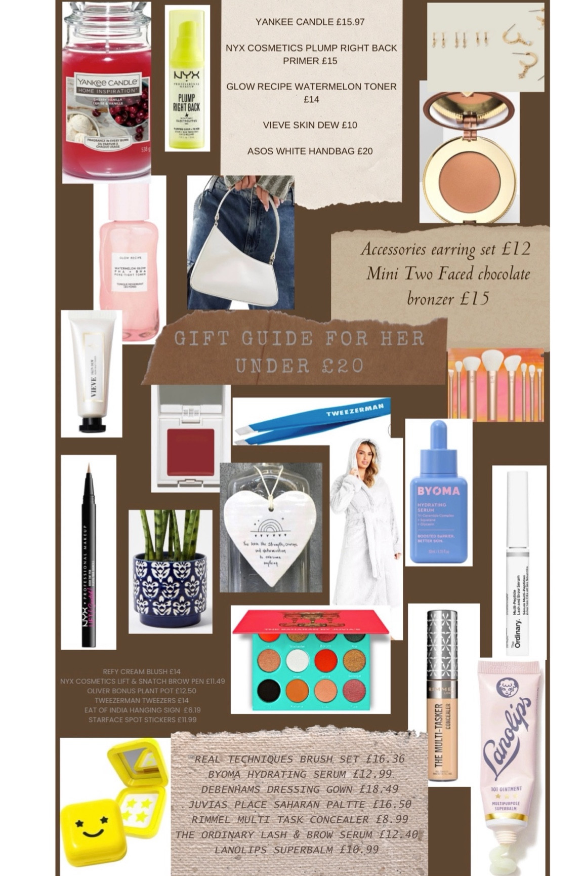 Gift Guide For Her Under £20 🫶🏻
Yankee candle 
Glow recipe toner 
ASOS white asymmetric bag 
mini two faced chocolate bronzer 
Real techniques brush set 
The ordinary brow and lash serum 
Lanolips superbalm
Juvias Place Saharan eyeshadow palette
NYX lift and snatch brow pen
Oliver bonus plant pot 
East of India hanging sign 
Vieve skin dew 
Refy cream blush 
Tweezerman tweezers 
Byoma serum 
Debenhams dressing gown
NYX primer 
Earrings bundle 


#LTKHoliday #LTKGiftGuide #LTKSeasonal