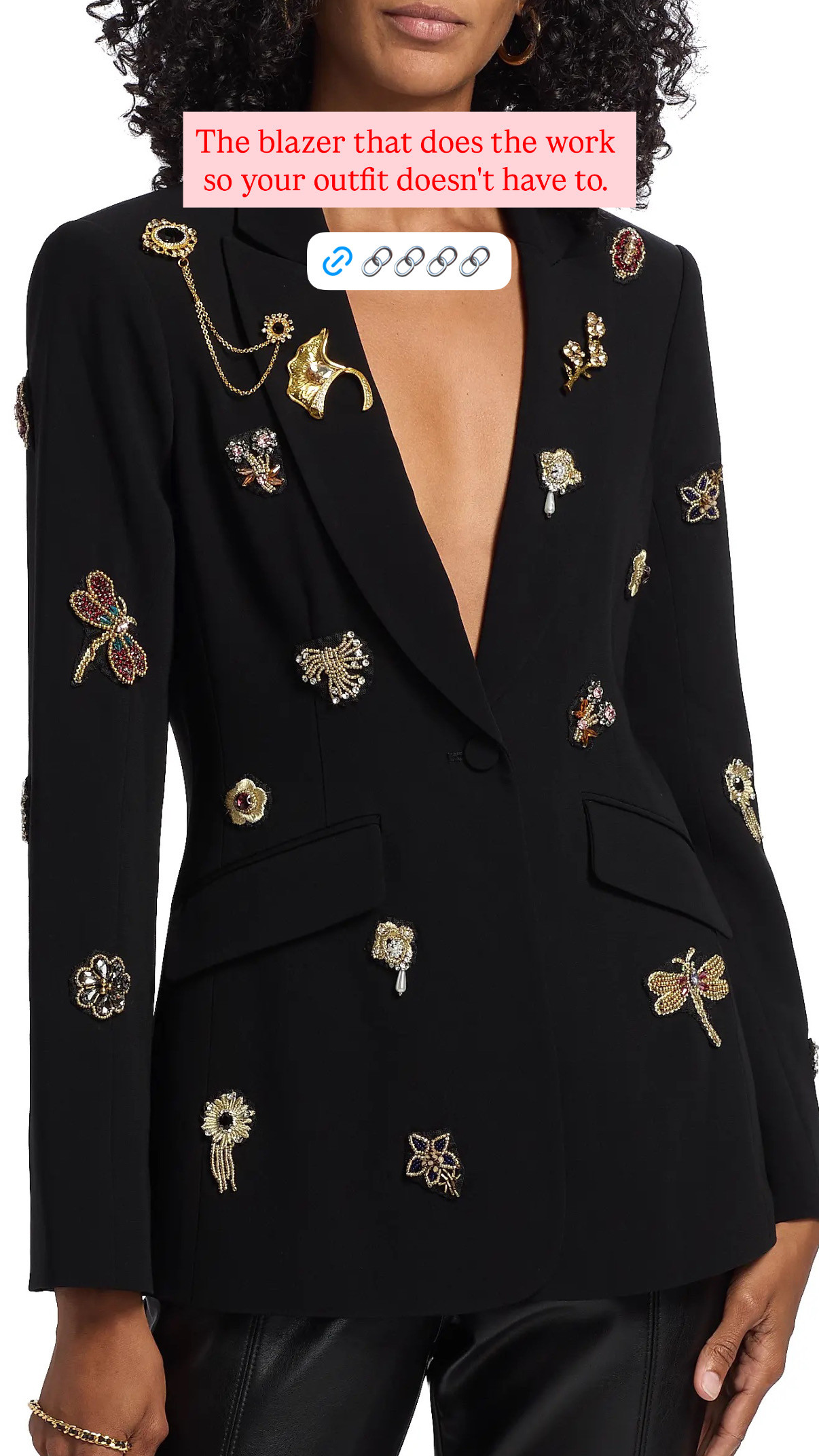 The blazer that makes getting dressed feel like a decision worth making.
Cinq à Sept's Cheyenne is a peak lapel blazer with goldtone brooches and chains detail — it's the piece that takes a simple outfit and makes it look like you planned the whole thing. Black blazer, gold hardware, peak lapels: that combination does a lot of heavy lifting without requiring anything from the rest of your outfit. Wear it over a black slip dress for a dinner, over tailored trousers for a meeting, or thrown over jeans when you want one thing to elevate everything else.
Currently 50% off at $347 from $695, which is the kind of sale that makes a considered buy feel like an easy one. The goldtone brooch and chain detailing is Cinq à Sept's signature move — it's feminine and structured at the same time, which is harder to pull off than it sounds.
Dry clean only, so factor that in — but at this price point and this level of detail, it's worth it. 

 