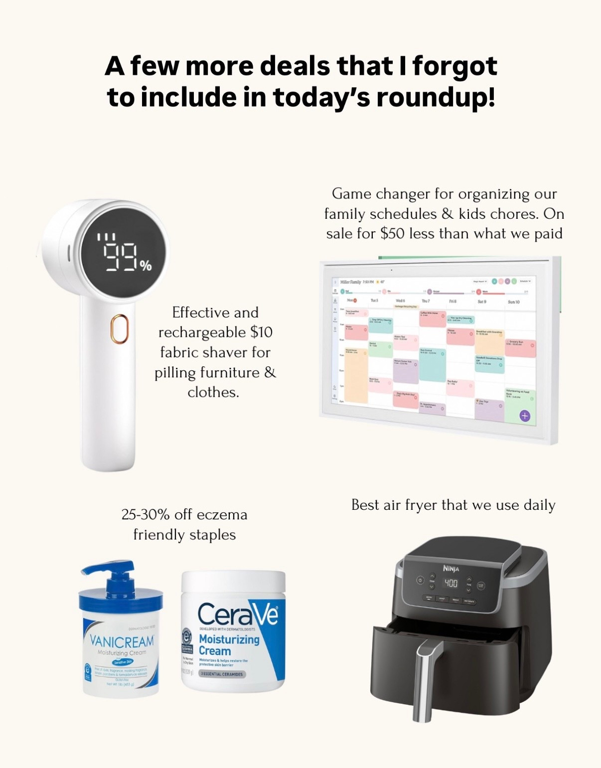 Prime day sales on items I use regularly 

• skylight calendar has been so useful for everyone’s schedules and tasks . We have the 15” size and use just the free features 

• sweater and furniture shaver that’s rechargeable with different speeds 

• eczema friendly must have creams and lotions. We alternate between these for the kids and Nick 

• love this ninja air fryer! Zero complaints

• blue land clean dishwasher tablets - once you use these you can’t go back 


#LTKSaleAlert #LTKHome #LTKFindsUnder100
