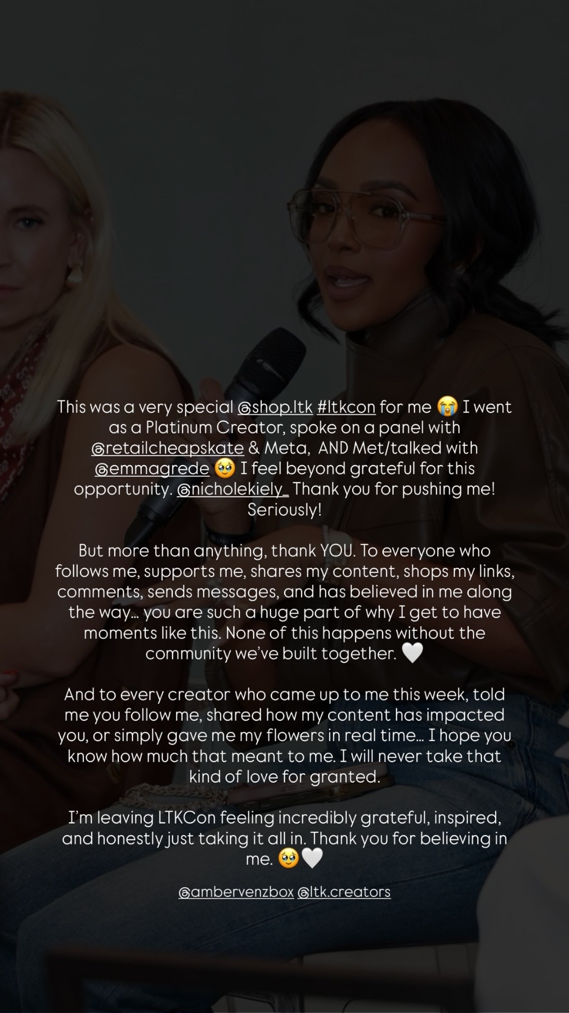 @ambervenzbox @ltk.creators  This was a very special @shop.ltk #ltkcon for me 😭 I went as a Platinum Creator, spoke on a panel with @retailcheapskate & Meta,  AND Met/talked with @emmagrede 🥹 I feel beyond grateful for this opportunity. @nicholekiely_ Thank you for pushing me! Seriously!

But more than anything, thank YOU. To everyone who follows me, supports me, shares my content, shops my links, comments, sends messages, and has believed in me along the way… you are such a huge part of why I get to have moments like this. None of this happens without the community we’ve built together. 🤍

And to every creator who came up to me this week, told me you follow me, shared how my content has impacted you, or simply gave me my flowers in real time… I hope you know how much that meant to me. I will never take that kind of love for granted.

I’m leaving LTKCon feeling incredibly grateful, inspired, and honestly just taking it all in. Thank you for believing in me. 🥹🤍

#LTKCon