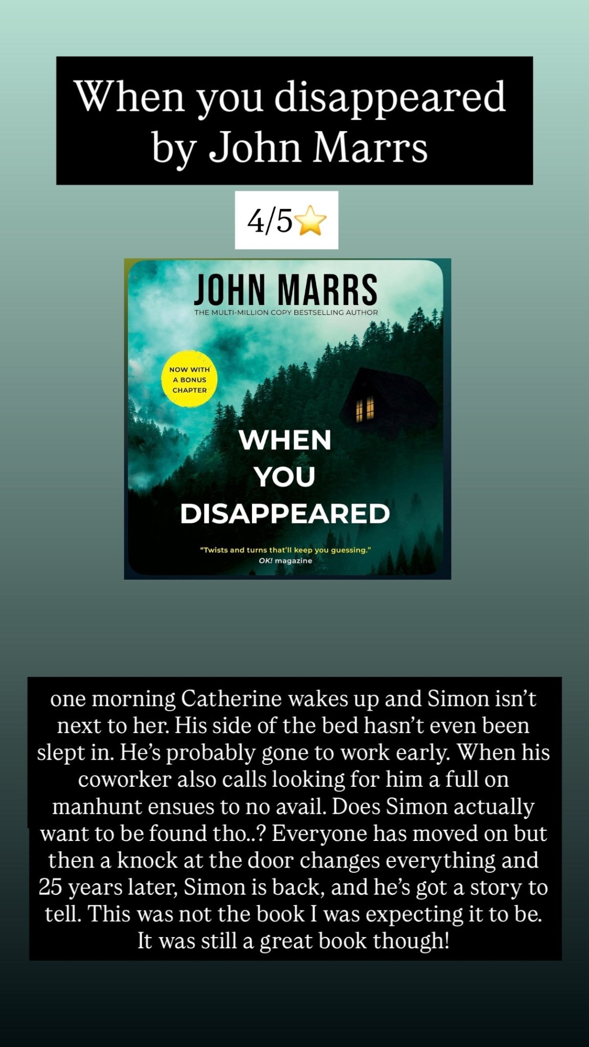 38. When you disappeared by John Mars :: 4/5⭐️ one morning Catherine wakes up and Simon isn’t next to her. His side of the bed hasn’t even been slept in. He’s probably gone to work early. When his coworker also calls looking for him a full on manhunt ensues to no avail. Does Simon actually want to be found tho..? Everyone has moved on but then a knock at the door changes everything and 25 years later, Simon is back, and he’s got a story to tell. This was not the book I was expecting it to be. It was still a great book though! 